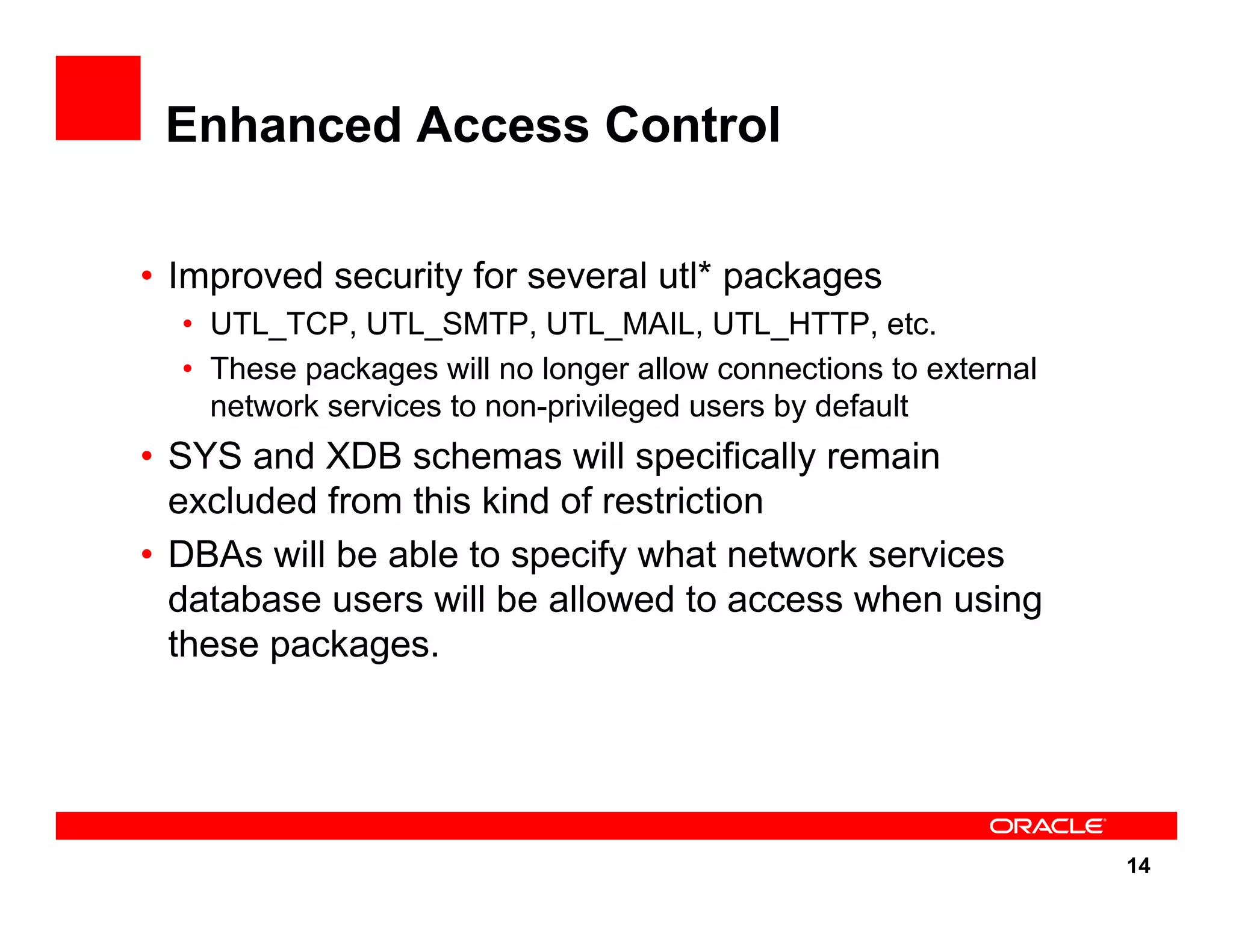 14 Enhanced Access Control • Improved security for several utl* packages • UTL_TCP, UTL_SMTP, UTL_MAIL, UTL_HTTP, etc. • These packages will no longer allow connections to external network services to non-privileged users by default • SYS and XDB schemas will specifically remain excluded from this kind of restriction • DBAs will be able to specify what network services database users will be allowed to access when using these packages. 