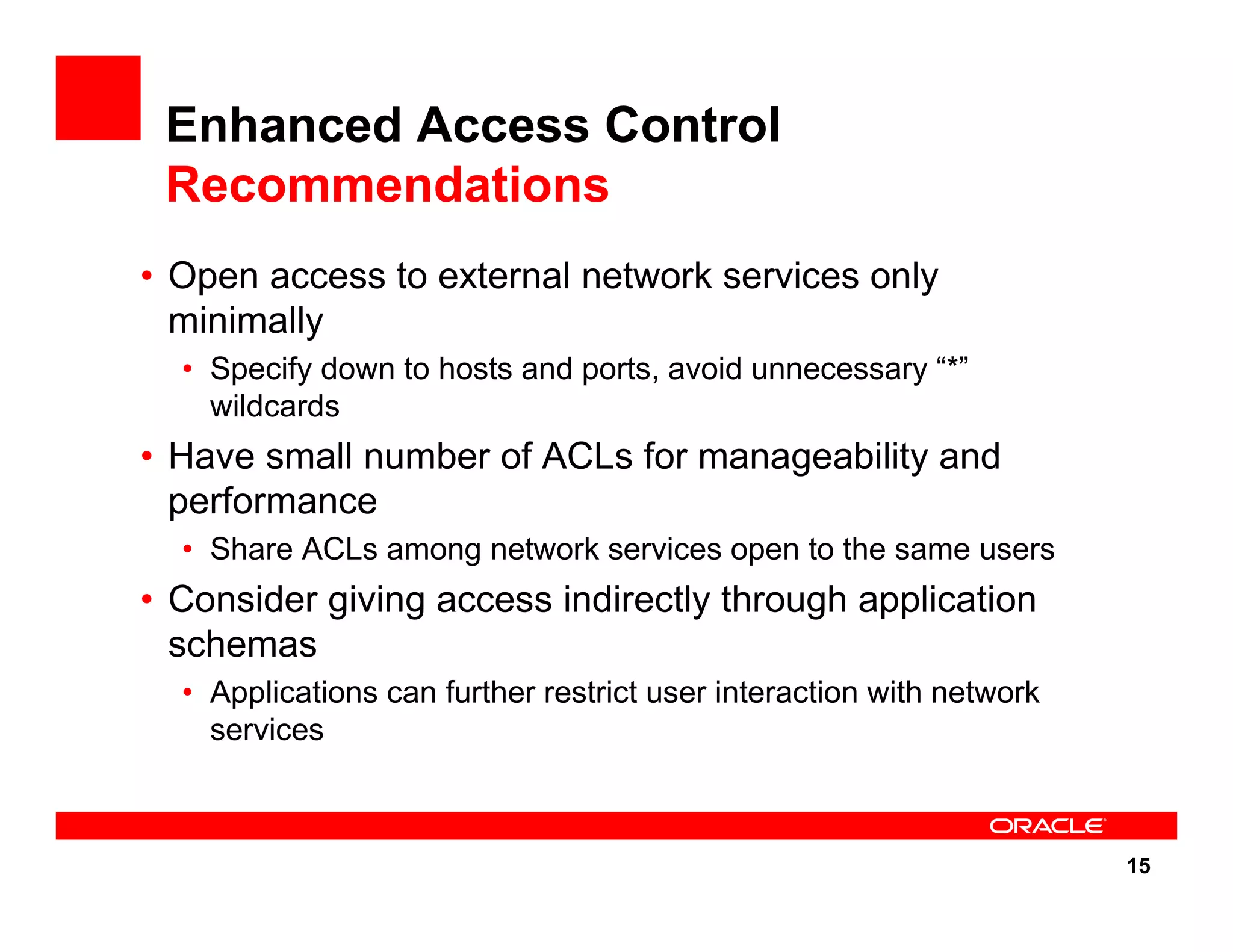 15 Enhanced Access Control Recommendations • Open access to external network services only minimally • Specify down to hosts and ports, avoid unnecessary “*” wildcards • Have small number of ACLs for manageability and performance • Share ACLs among network services open to the same users • Consider giving access indirectly through application schemas • Applications can further restrict user interaction with network services 