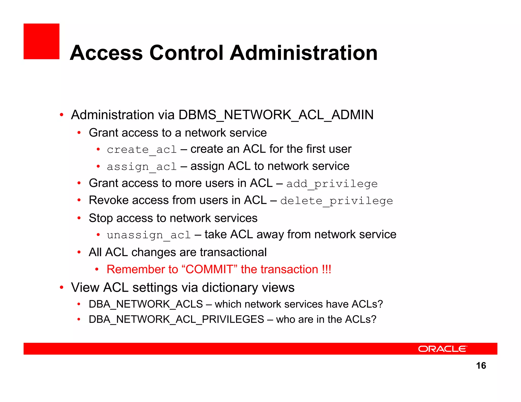 16 Access Control Administration • Administration via DBMS_NETWORK_ACL_ADMIN • Grant access to a network service • create_acl – create an ACL for the first user • assign_acl – assign ACL to network service • Grant access to more users in ACL – add_privilege • Revoke access from users in ACL – delete_privilege • Stop access to network services • unassign_acl – take ACL away from network service • All ACL changes are transactional • Remember to “COMMIT” the transaction !!! • View ACL settings via dictionary views • DBA_NETWORK_ACLS – which network services have ACLs? • DBA_NETWORK_ACL_PRIVILEGES – who are in the ACLs? 