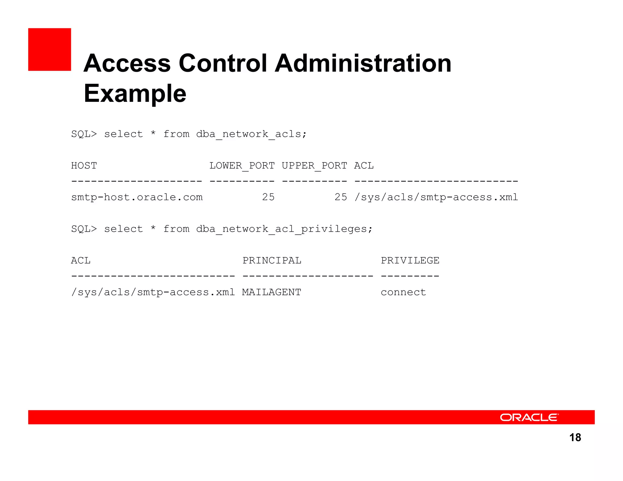 18 Access Control Administration Example SQL> select * from dba_network_acls; HOST LOWER_PORT UPPER_PORT ACL -------------------- ---------- ---------- ------------------------- smtp-host.oracle.com 25 25 /sys/acls/smtp-access.xml SQL> select * from dba_network_acl_privileges; ACL PRINCIPAL PRIVILEGE ------------------------- -------------------- --------- /sys/acls/smtp-access.xml MAILAGENT connect 