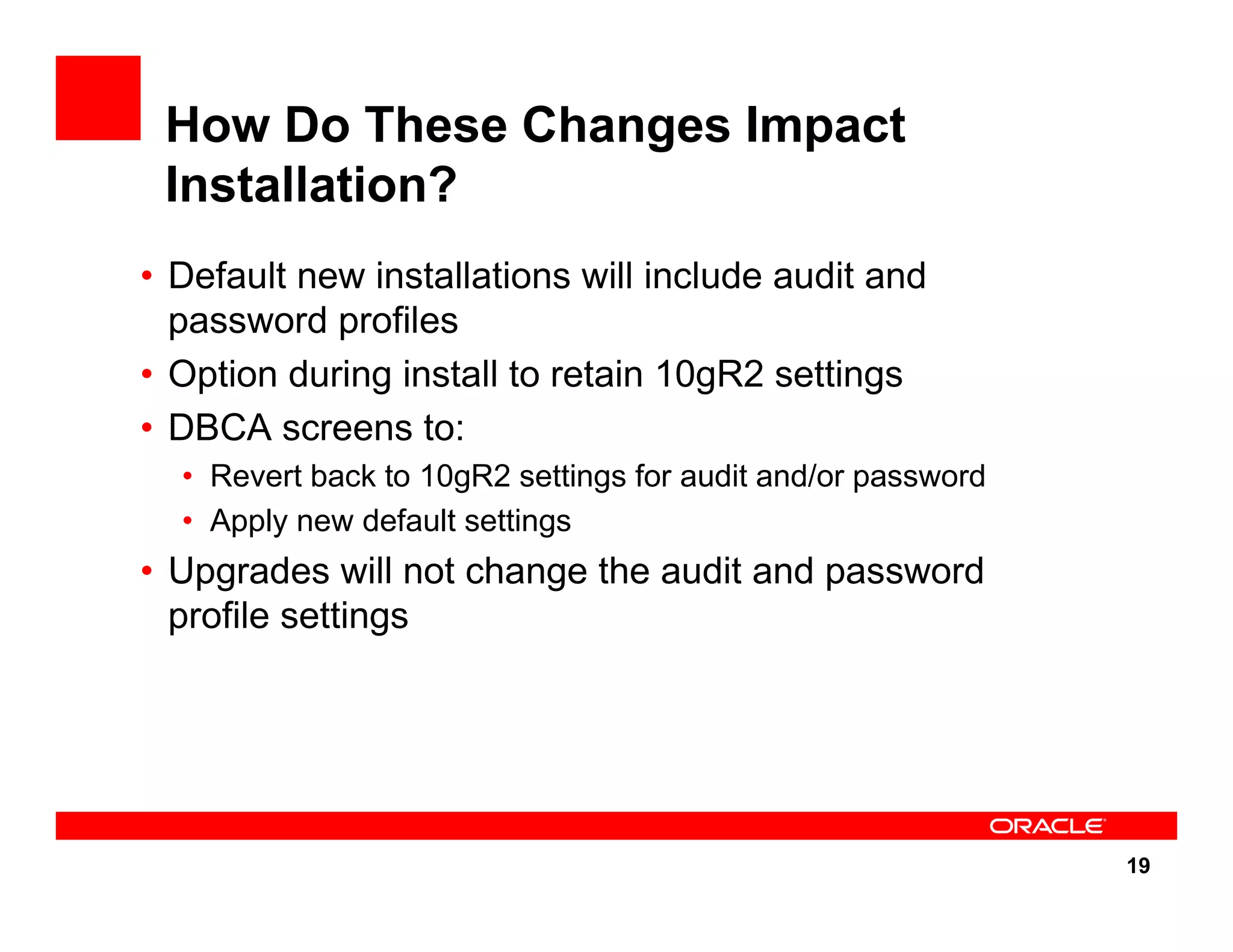 19 How Do These Changes Impact Installation? • Default new installations will include audit and password profiles • Option during install to retain 10gR2 settings • DBCA screens to: • Revert back to 10gR2 settings for audit and/or password • Apply new default settings • Upgrades will not change the audit and password profile settings 