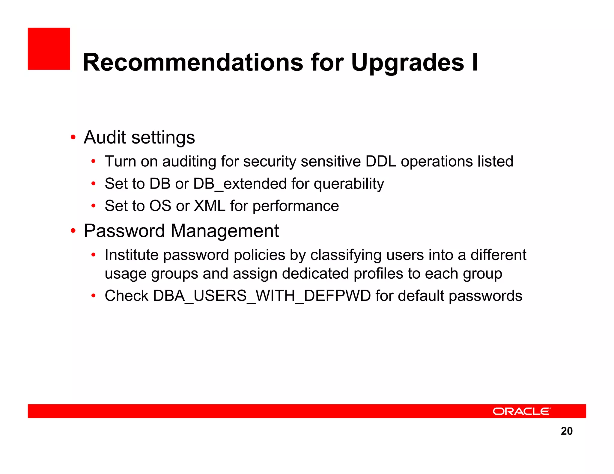20 Recommendations for Upgrades I • Audit settings • Turn on auditing for security sensitive DDL operations listed • Set to DB or DB_extended for querability • Set to OS or XML for performance • Password Management • Institute password policies by classifying users into a different usage groups and assign dedicated profiles to each group • Check DBA_USERS_WITH_DEFPWD for default passwords 
