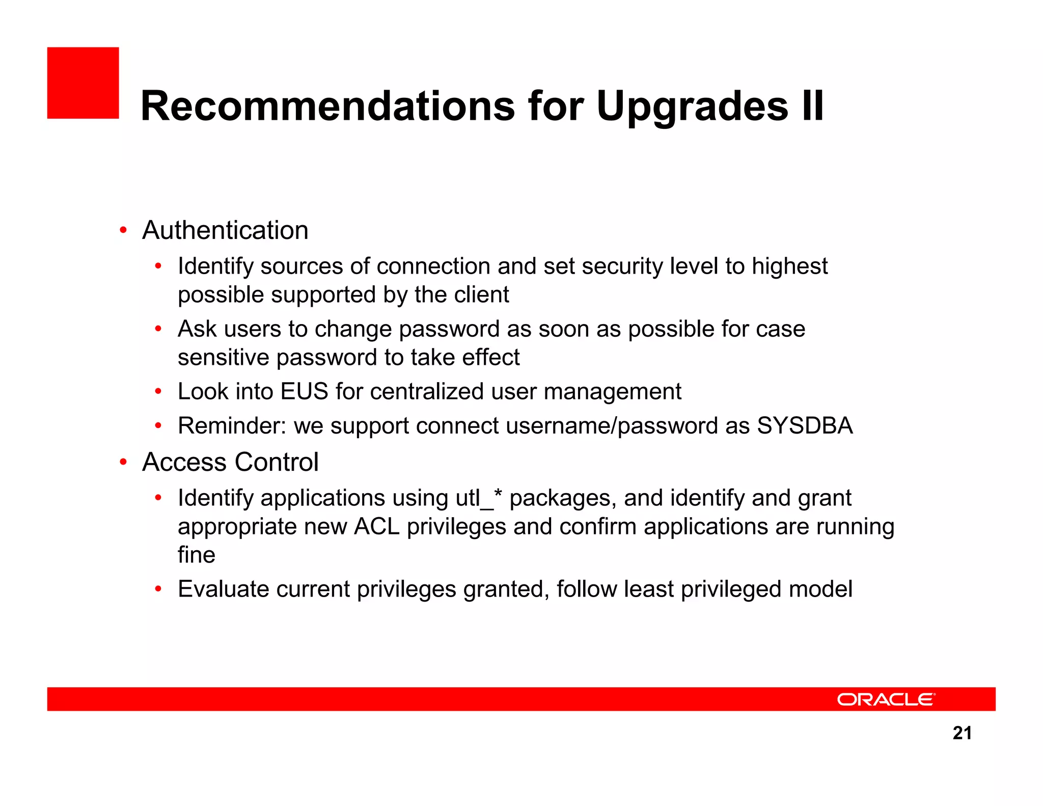 21 Recommendations for Upgrades II • Authentication • Identify sources of connection and set security level to highest possible supported by the client • Ask users to change password as soon as possible for case sensitive password to take effect • Look into EUS for centralized user management • Reminder: we support connect username/password as SYSDBA • Access Control • Identify applications using utl_* packages, and identify and grant appropriate new ACL privileges and confirm applications are running fine • Evaluate current privileges granted, follow least privileged model 