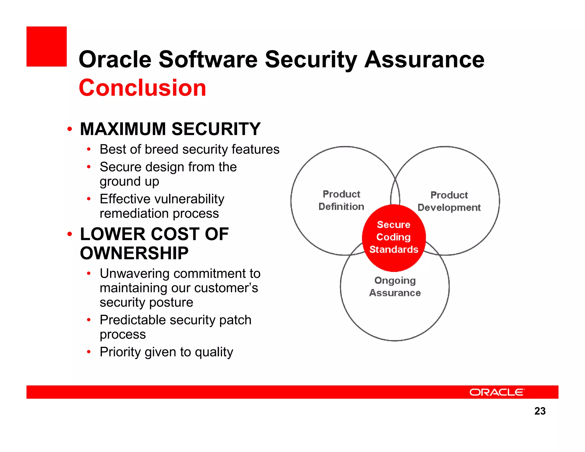 23 Oracle Software Security Assurance Conclusion • MAXIMUM SECURITY • Best of breed security features • Secure design from the ground up • Effective vulnerability remediation process • LOWER COST OF OWNERSHIP • Unwavering commitment to maintaining our customer’s security posture • Predictable security patch process • Priority given to quality 