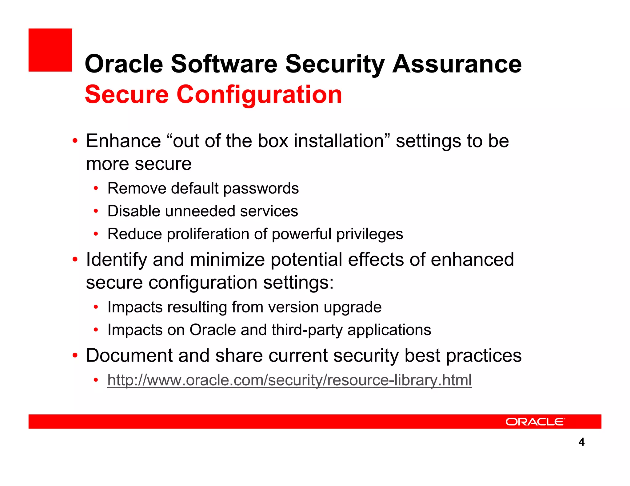 4 Oracle Software Security Assurance Secure Configuration • Enhance “out of the box installation” settings to be more secure • Remove default passwords • Disable unneeded services • Reduce proliferation of powerful privileges • Identify and minimize potential effects of enhanced secure configuration settings: • Impacts resulting from version upgrade • Impacts on Oracle and third-party applications • Document and share current security best practices • http://www.oracle.com/security/resource-library.html 