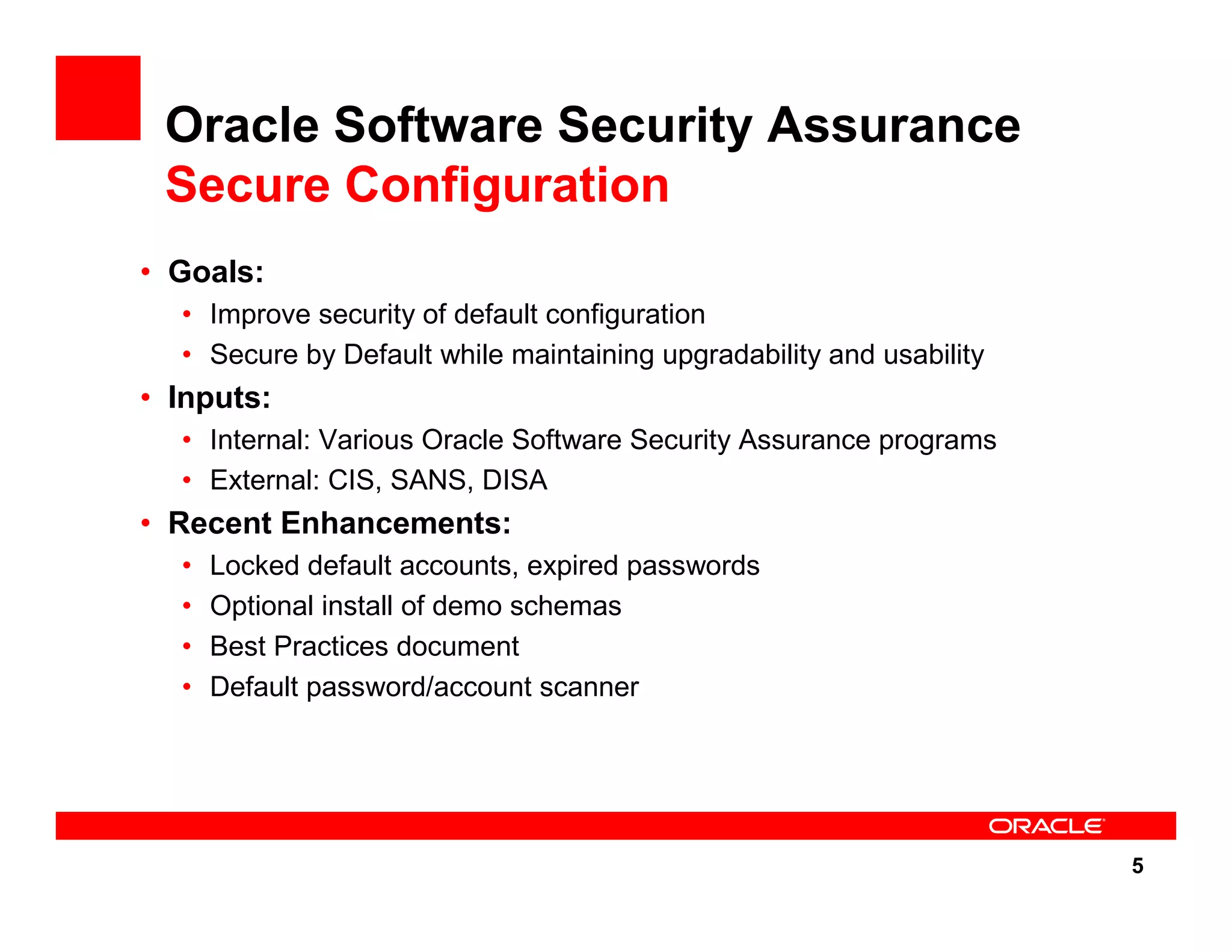 5 Oracle Software Security Assurance Secure Configuration • Goals: • Improve security of default configuration • Secure by Default while maintaining upgradability and usability • Inputs: • Internal: Various Oracle Software Security Assurance programs • External: CIS, SANS, DISA • Recent Enhancements: • Locked default accounts, expired passwords • Optional install of demo schemas • Best Practices document • Default password/account scanner 