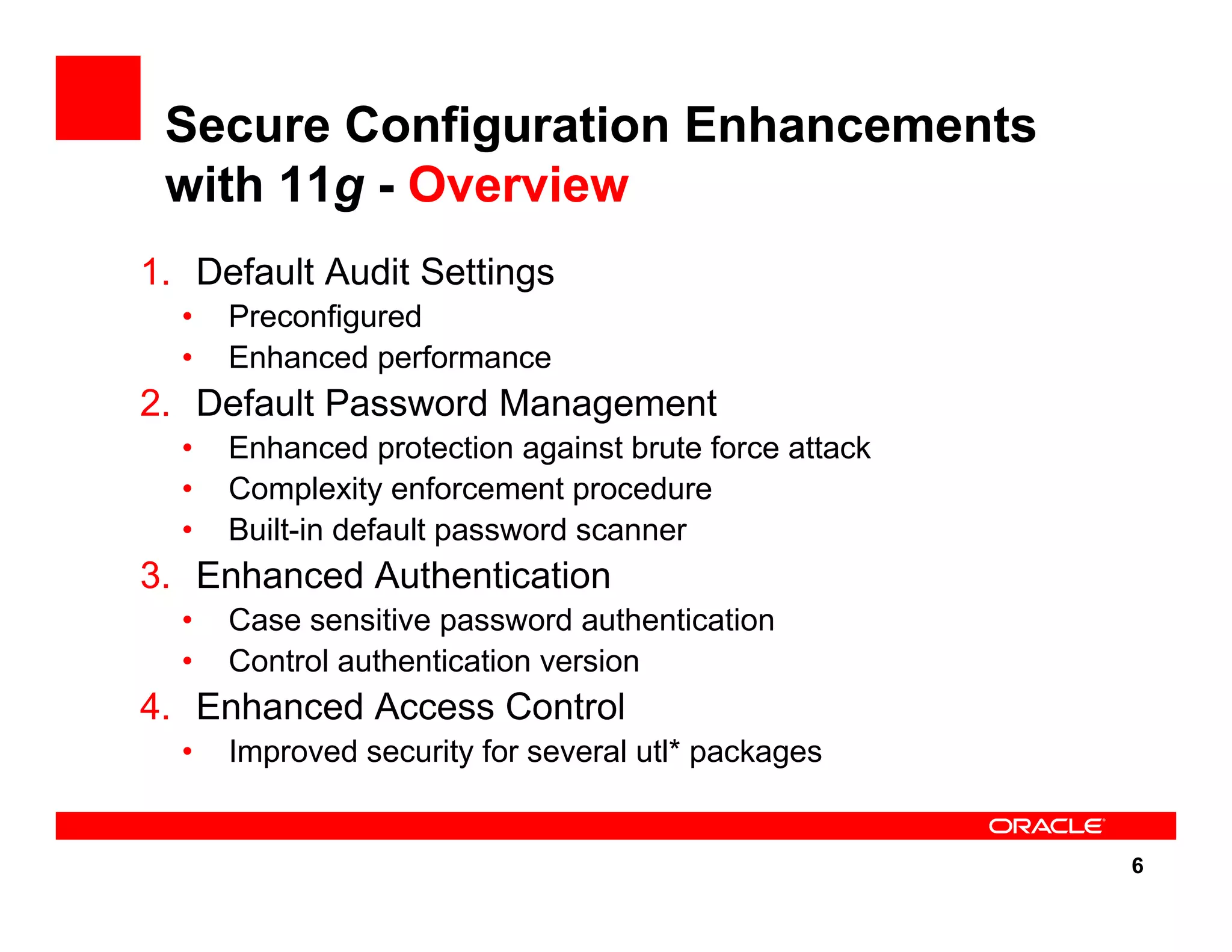 6 Secure Configuration Enhancements with 11g - Overview 1. Default Audit Settings • Preconfigured • Enhanced performance 2. Default Password Management • Enhanced protection against brute force attack • Complexity enforcement procedure • Built-in default password scanner 3. Enhanced Authentication • Case sensitive password authentication • Control authentication version 4. Enhanced Access Control • Improved security for several utl* packages 