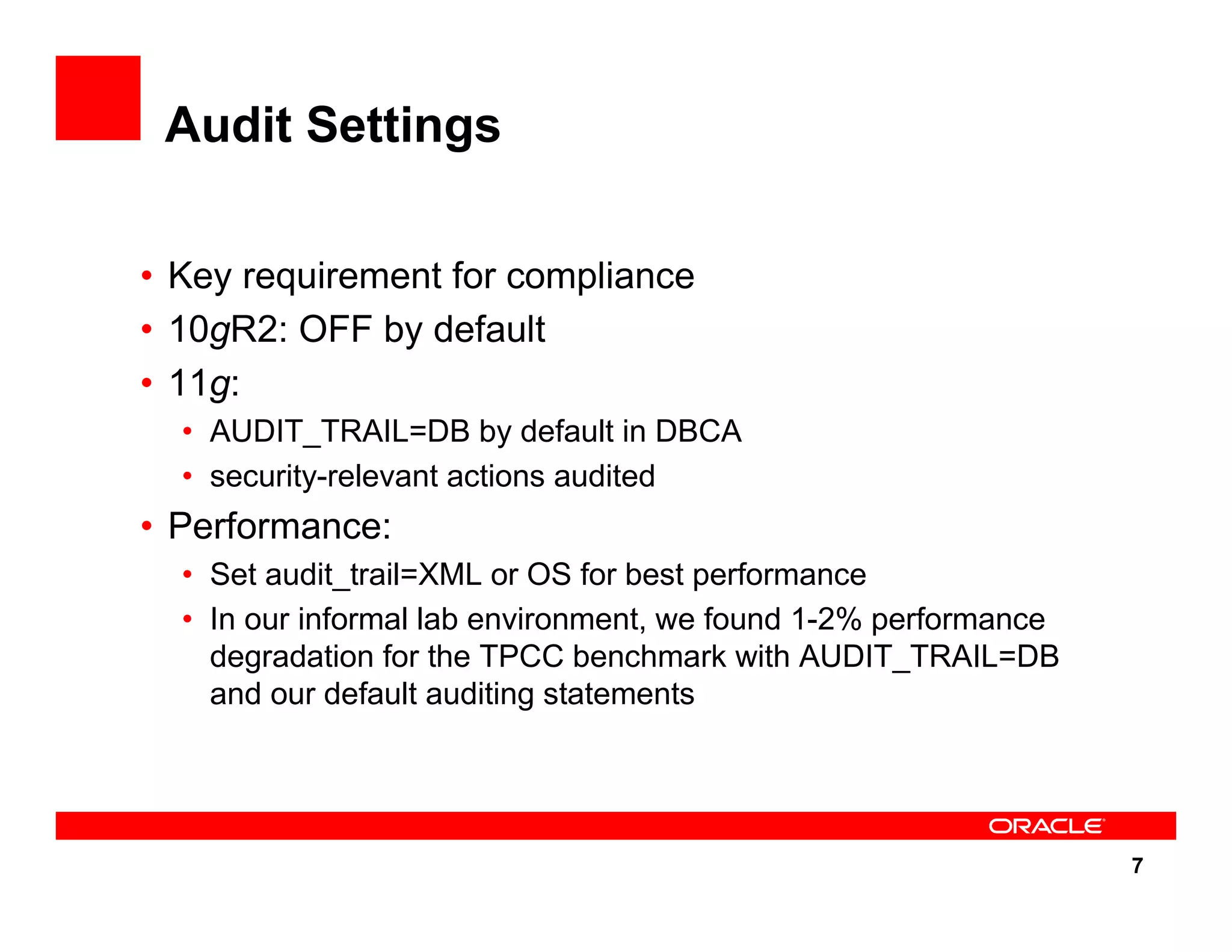 7 Audit Settings • Key requirement for compliance • 10gR2: OFF by default • 11g: • AUDIT_TRAIL=DB by default in DBCA • security-relevant actions audited • Performance: • Set audit_trail=XML or OS for best performance • In our informal lab environment, we found 1-2% performance degradation for the TPCC benchmark with AUDIT_TRAIL=DB and our default auditing statements 