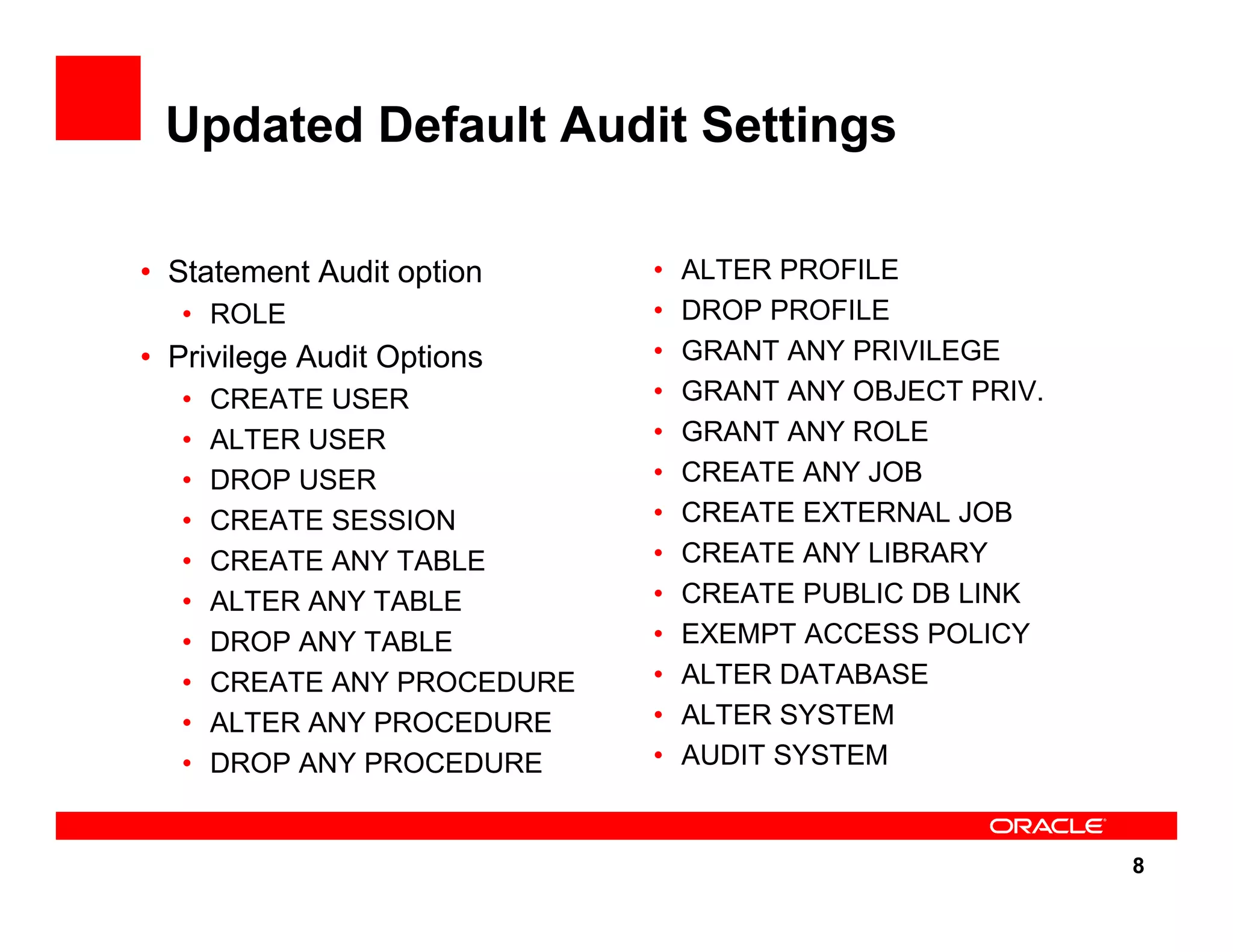8 Updated Default Audit Settings • Statement Audit option • ROLE • Privilege Audit Options • CREATE USER • ALTER USER • DROP USER • CREATE SESSION • CREATE ANY TABLE • ALTER ANY TABLE • DROP ANY TABLE • CREATE ANY PROCEDURE • ALTER ANY PROCEDURE • DROP ANY PROCEDURE • ALTER PROFILE • DROP PROFILE • GRANT ANY PRIVILEGE • GRANT ANY OBJECT PRIV. • GRANT ANY ROLE • CREATE ANY JOB • CREATE EXTERNAL JOB • CREATE ANY LIBRARY • CREATE PUBLIC DB LINK • EXEMPT ACCESS POLICY • ALTER DATABASE • ALTER SYSTEM • AUDIT SYSTEM 