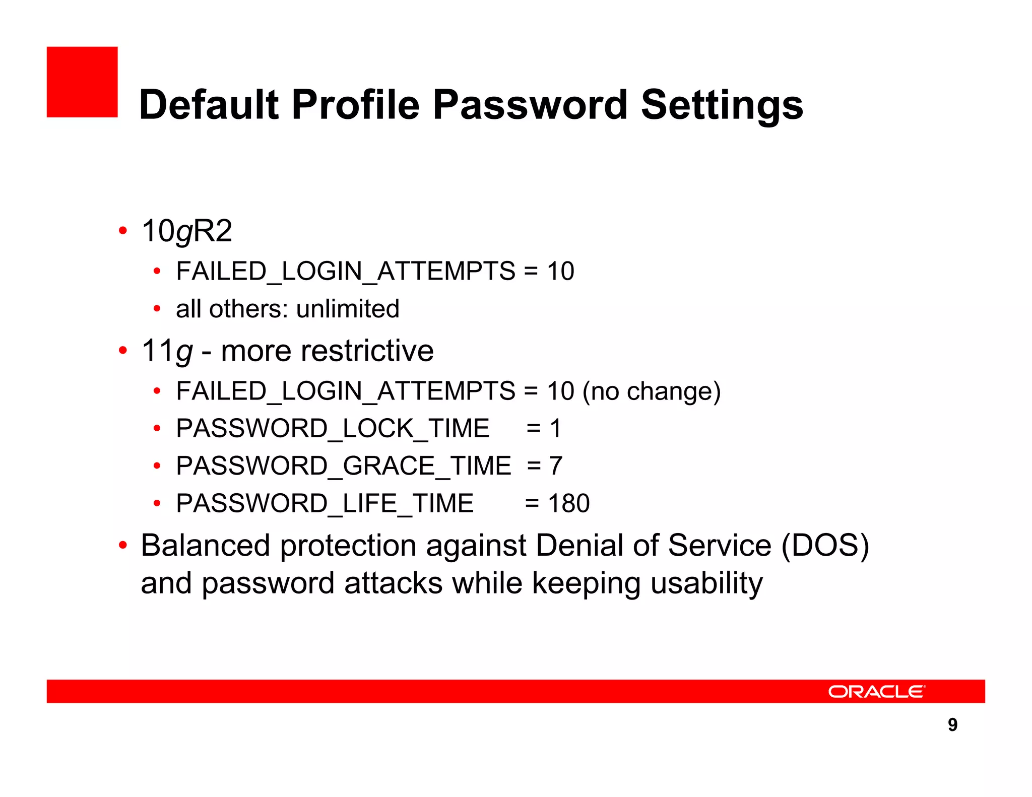9 Default Profile Password Settings • 10gR2 • FAILED_LOGIN_ATTEMPTS = 10 • all others: unlimited • 11g - more restrictive • FAILED_LOGIN_ATTEMPTS = 10 (no change) • PASSWORD_LOCK_TIME = 1 • PASSWORD_GRACE_TIME = 7 • PASSWORD_LIFE_TIME = 180 • Balanced protection against Denial of Service (DOS) and password attacks while keeping usability 