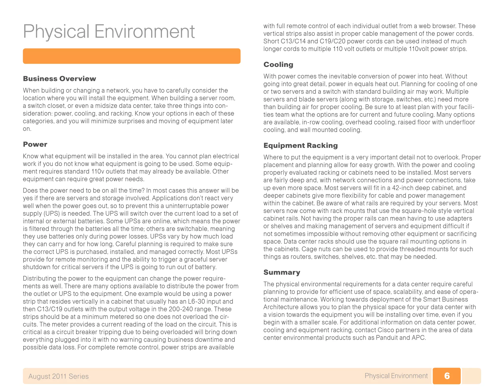 6Physical EnvironmentAugust 2011 Series
Physical Environment
Business Overview
When building or changing a network, you have to carefully consider the
location where you will install the equipment. When building a server room,
a switch closet, or even a midsize data center, take three things into con-
sideration: power, cooling, and racking. Know your options in each of these
categories, and you will minimize surprises and moving of equipment later
on.
Power
Know what equipment will be installed in the area. You cannot plan electrical
work if you do not know what equipment is going to be used. Some equip-
ment requires standard 110v outlets that may already be available. Other
equipment can require great power needs.
Does the power need to be on all the time? In most cases this answer will be
yes if there are servers and storage involved. Applications don’t react very
well when the power goes out, so to prevent this a uninterruptable power
supply (UPS) is needed. The UPS will switch over the current load to a set of
internal or external batteries. Some UPSs are online, which means the power
is filtered through the batteries all the time; others are switchable, meaning
they use batteries only during power losses. UPSs vary by how much load
they can carry and for how long. Careful planning is required to make sure
the correct UPS is purchased, installed, and managed correctly. Most UPSs
provide for remote monitoring and the ability to trigger a graceful server
shutdown for critical servers if the UPS is going to run out of battery.
Distributing the power to the equipment can change the power require-
ments as well. There are many options available to distribute the power from
the outlet or UPS to the equipment. One example would be using a power
strip that resides vertically in a cabinet that usually has an L6-30 input and
then C13/C19 outlets with the output voltage in the 200-240 range. These
strips should be at a minimum metered so one does not overload the cir-
cuits. The meter provides a current reading of the load on the circuit. This is
critical as a circuit breaker tripping due to being overloaded will bring down
everything plugged into it with no warning causing business downtime and
possible data loss. For complete remote control, power strips are available
with full remote control of each individual outlet from a web browser. These
vertical strips also assist in proper cable management of the power cords.
Short C13/C14 and C19/C20 power cords can be used instead of much
longer cords to multiple 110 volt outlets or multiple 110volt power strips.
Cooling
With power comes the inevitable conversion of power into heat. Without
going into great detail, power in equals heat out. Planning for cooling of one
or two servers and a switch with standard building air may work. Multiple
servers and blade servers (along with storage, switches, etc.) need more
than building air for proper cooling. Be sure to at least plan with your facili-
ties team what the options are for current and future cooling. Many options
are available, in-row cooling, overhead cooling, raised floor with underfloor
cooling, and wall mounted cooling.
Equipment Racking
Where to put the equipment is a very important detail not to overlook. Proper
placement and planning allow for easy growth. With the power and cooling
properly evaluated racking or cabinets need to be installed. Most servers
are fairly deep and, with network connections and power connections, take
up even more space. Most servers will fit in a 42-inch deep cabinet, and
deeper cabinets give more flexibility for cable and power management
within the cabinet. Be aware of what rails are required by your servers. Most
servers now come with rack mounts that use the square-hole style vertical
cabinet rails. Not having the proper rails can mean having to use adapters
or shelves and making management of servers and equipment difficult if
not sometimes impossible without removing other equipment or sacrificing
space. Data center racks should use the square rail mounting options in
the cabinets. Cage nuts can be used to provide threaded mounts for such
things as routers, switches, shelves, etc. that may be needed.
Summary
The physical environmental requirements for a data center require careful
planning to provide for efficient use of space, scalability, and ease of opera-
tional maintenance. Working towards deployment of the Smart Business
Architecture allows you to plan the physical space for your data center with
a vision towards the equipment you will be installing over time, even if you
begin with a smaller scale. For additional information on data center power,
cooling and equipment racking, contact Cisco partners in the area of data
center environmental products such as Panduit and APC.
 