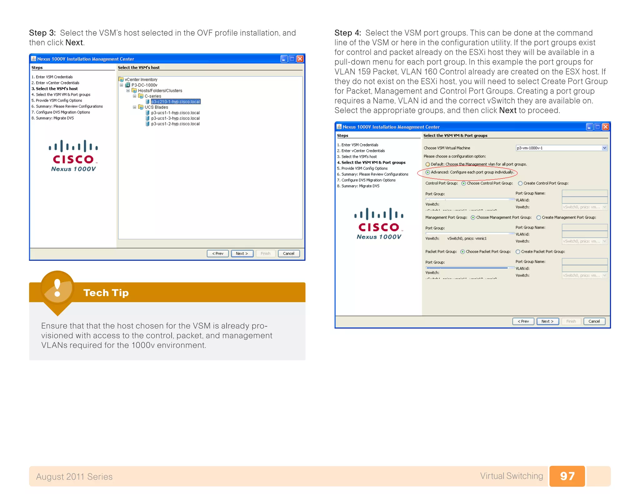 97Virtual SwitchingAugust 2011 Series
Step 3: Select the VSM’s host selected in the OVF profile installation, and
then click Next.
Ensure that that the host chosen for the VSM is already pro-
visioned with access to the control, packet, and management
VLANs required for the 1000v environment.
Tech Tip
Step 4: Select the VSM port groups. This can be done at the command
line of the VSM or here in the configuration utility. If the port groups exist
for control and packet already on the ESXi host they will be available in a
pull-down menu for each port group. In this example the port groups for
VLAN 159 Packet, VLAN 160 Control already are created on the ESX host. If
they do not exist on the ESXi host, you will need to select Create Port Group
for Packet, Management and Control Port Groups. Creating a port group
requires a Name, VLAN id and the correct vSwitch they are available on.
Select the appropriate groups, and then click Next to proceed.
 