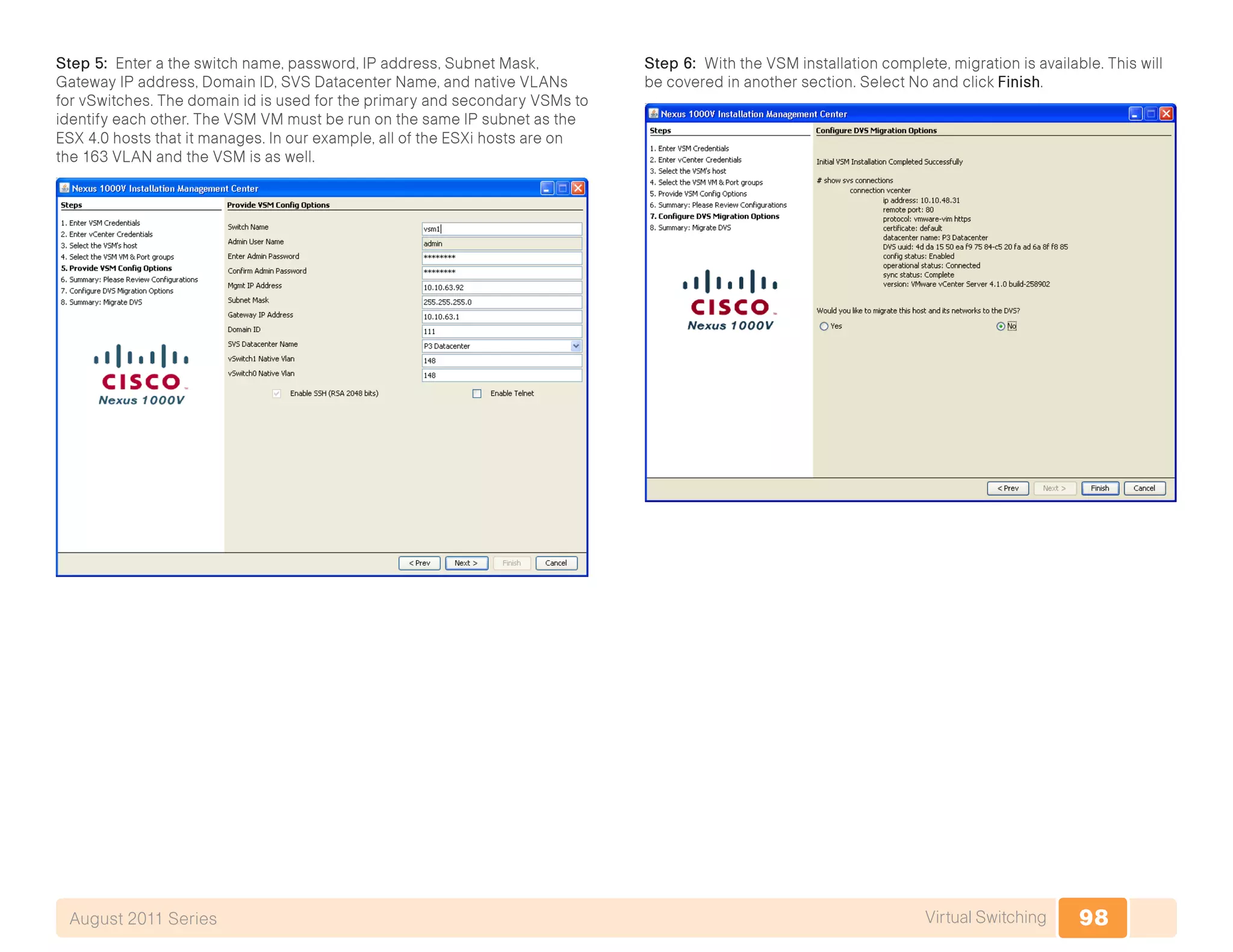 98Virtual SwitchingAugust 2011 Series
Step 5: Enter a the switch name, password, IP address, Subnet Mask,
Gateway IP address, Domain ID, SVS Datacenter Name, and native VLANs
for vSwitches. The domain id is used for the primary and secondary VSMs to
identify each other. The VSM VM must be run on the same IP subnet as the
ESX 4.0 hosts that it manages. In our example, all of the ESXi hosts are on
the 163 VLAN and the VSM is as well.
Step 6: With the VSM installation complete, migration is available. This will
be covered in another section. Select No and click Finish.
 