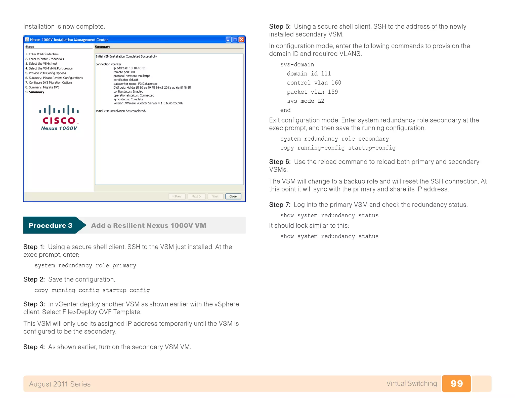 99Virtual SwitchingAugust 2011 Series
Installation is now complete.
Procedure 3	 Add a Resilient Nexus 1000V VM
Step 1: Using a secure shell client, SSH to the VSM just installed. At the
exec prompt, enter:
system redundancy role primary
Step 2: Save the configuration.
copy running-config startup-config
Step 3: In vCenter deploy another VSM as shown earlier with the vSphere
client. Select File>Deploy OVF Template.
This VSM will only use its assigned IP address temporarily until the VSM is
configured to be the secondary.
Step 4: As shown earlier, turn on the secondary VSM VM.
Step 5: Using a secure shell client, SSH to the address of the newly
installed secondary VSM.
In configuration mode, enter the following commands to provision the
domain ID and required VLANS.
svs-domain
domain id 111
control vlan 160
packet vlan 159
svs mode L2
end
Exit configuration mode. Enter system redundancy role secondary at the
exec prompt, and then save the running configuration.
system redundancy role secondary
copy running-config startup-config
Step 6: Use the reload command to reload both primary and secondary
VSMs.
The VSM will change to a backup role and will reset the SSH connection. At
this point it will sync with the primary and share its IP address.
Step 7: Log into the primary VSM and check the redundancy status.
show system redundancy status
It should look similar to this:
show system redundancy status
 