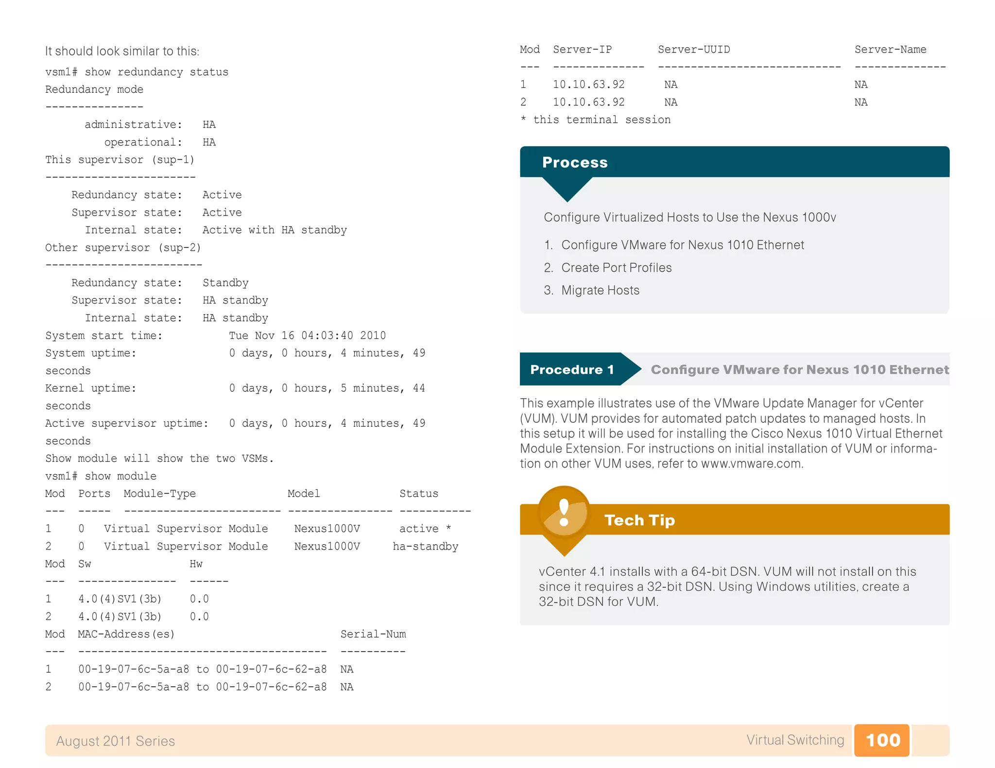 100Virtual SwitchingAugust 2011 Series
It should look similar to this:
vsm1# show redundancy status
Redundancy mode
---------------
administrative: HA
operational: HA
This supervisor (sup-1)
-----------------------
Redundancy state: Active
Supervisor state: Active
Internal state: Active with HA standby
Other supervisor (sup-2)
------------------------
Redundancy state: Standby
Supervisor state: HA standby
Internal state: HA standby
System start time: Tue Nov 16 04:03:40 2010
System uptime: 0 days, 0 hours, 4 minutes, 49
seconds
Kernel uptime: 0 days, 0 hours, 5 minutes, 44
seconds
Active supervisor uptime: 0 days, 0 hours, 4 minutes, 49
seconds
Show module will show the two VSMs.
vsm1# show module
Mod Ports Module-Type Model Status
--- ----- ------------------------ ---------------- -----------
1 0 Virtual Supervisor Module Nexus1000V active *
2 0 Virtual Supervisor Module Nexus1000V ha-standby
Mod Sw Hw
--- --------------- ------
1 4.0(4)SV1(3b) 0.0
2 4.0(4)SV1(3b) 0.0
Mod MAC-Address(es) Serial-Num
--- -------------------------------------- ----------
1 00-19-07-6c-5a-a8 to 00-19-07-6c-62-a8 NA
2 00-19-07-6c-5a-a8 to 00-19-07-6c-62-a8 NA
Mod Server-IP Server-UUID Server-Name
--- -------------- ---------------------------- --------------
1 10.10.63.92 NA NA
2 10.10.63.92 NA NA
* this terminal session
Configure Virtualized Hosts to Use the Nexus 1000v
1.	 Configure VMware for Nexus 1010 Ethernet
2.	 Create Port Profiles
3.	 Migrate Hosts
Process
Procedure 1	 Configure VMware for Nexus 1010 Ethernet
This example illustrates use of the VMware Update Manager for vCenter
(VUM). VUM provides for automated patch updates to managed hosts. In
this setup it will be used for installing the Cisco Nexus 1010 Virtual Ethernet
Module Extension. For instructions on initial installation of VUM or informa-
tion on other VUM uses, refer to www.vmware.com.
vCenter 4.1 installs with a 64-bit DSN. VUM will not install on this
since it requires a 32-bit DSN. Using Windows utilities, create a
32-bit DSN for VUM.
Tech Tip
 