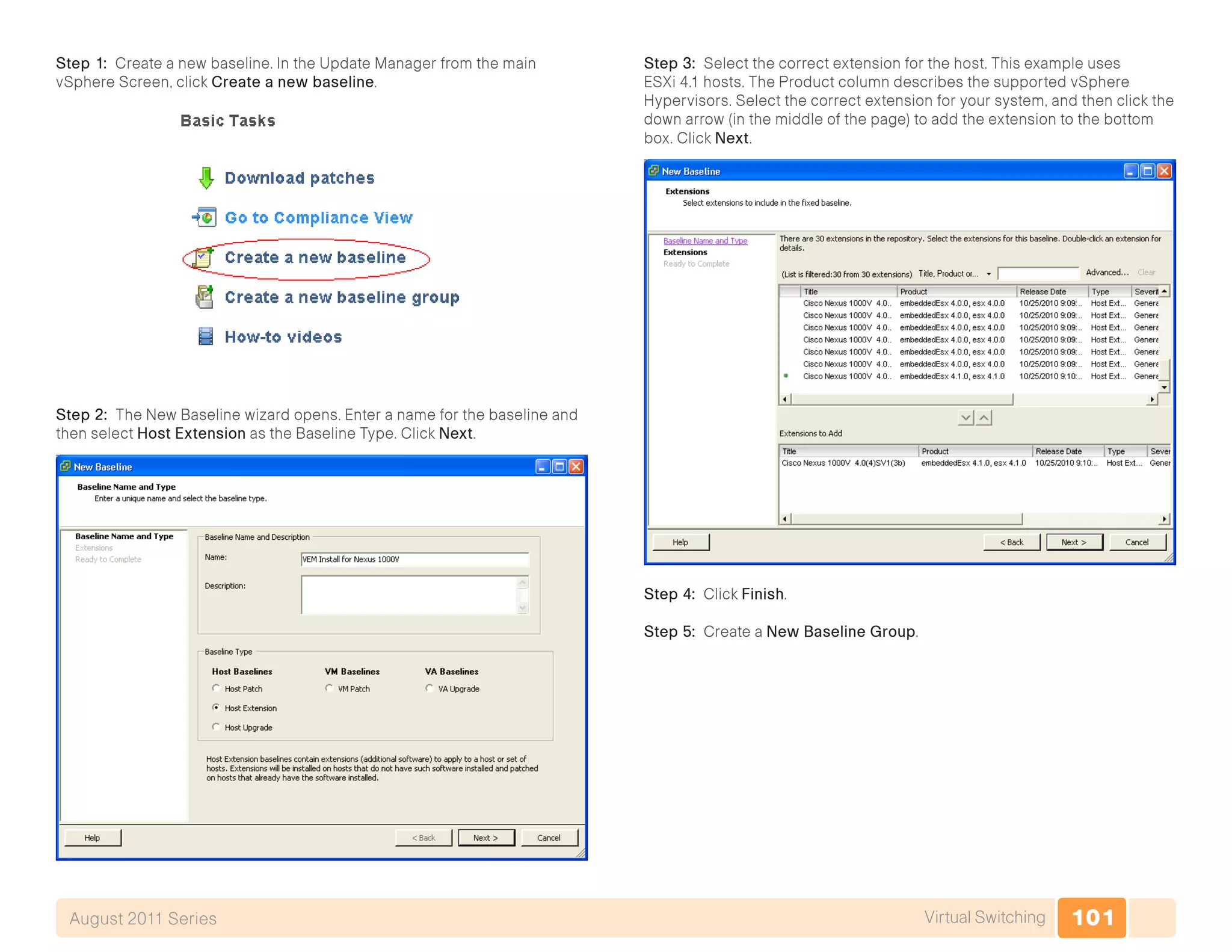 101Virtual SwitchingAugust 2011 Series
Step 1: Create a new baseline. In the Update Manager from the main
vSphere Screen, click Create a new baseline.
Step 2: The New Baseline wizard opens. Enter a name for the baseline and
then select Host Extension as the Baseline Type. Click Next.
Step 3: Select the correct extension for the host. This example uses
ESXi 4.1 hosts. The Product column describes the supported vSphere
Hypervisors. Select the correct extension for your system, and then click the
down arrow (in the middle of the page) to add the extension to the bottom
box. Click Next.
Step 4: Click Finish.
Step 5: Create a New Baseline Group.
 