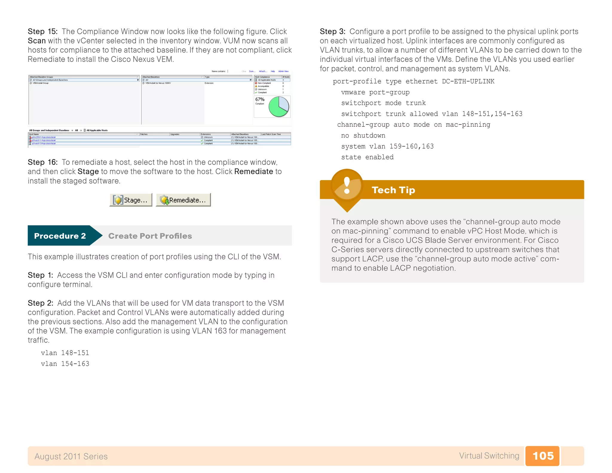 105Virtual SwitchingAugust 2011 Series
Step 15: The Compliance Window now looks like the following figure. Click
Scan with the vCenter selected in the inventory window. VUM now scans all
hosts for compliance to the attached baseline. If they are not compliant, click
Remediate to install the Cisco Nexus VEM.
Step 16: To remediate a host, select the host in the compliance window,
and then click Stage to move the software to the host. Click Remediate to
install the staged software.
Procedure 2	 Create Port Profiles
This example illustrates creation of port profiles using the CLI of the VSM.
Step 1: Access the VSM CLI and enter configuration mode by typing in
configure terminal.
Step 2: Add the VLANs that will be used for VM data transport to the VSM
configuration. Packet and Control VLANs were automatically added during
the previous sections. Also add the management VLAN to the configuration
of the VSM. The example configuration is using VLAN 163 for management
traffic.
vlan 148-151
vlan 154-163
Step 3: Configure a port profile to be assigned to the physical uplink ports
on each virtualized host. Uplink interfaces are commonly configured as
VLAN trunks, to allow a number of different VLANs to be carried down to the
individual virtual interfaces of the VMs. Define the VLANs you used earlier
for packet, control, and management as system VLANs.
port-profile type ethernet DC-ETH-UPLINK
vmware port-group
switchport mode trunk
switchport trunk allowed vlan 148-151,154-163
channel-group auto mode on mac-pinning
no shutdown
system vlan 159-160,163
state enabled
The example shown above uses the “channel-group auto mode
on mac-pinning” command to enable vPC Host Mode, which is
required for a Cisco UCS Blade Server environment. For Cisco
C-Series servers directly connected to upstream switches that
support LACP, use the “channel-group auto mode active” com-
mand to enable LACP negotiation.
Tech Tip
 