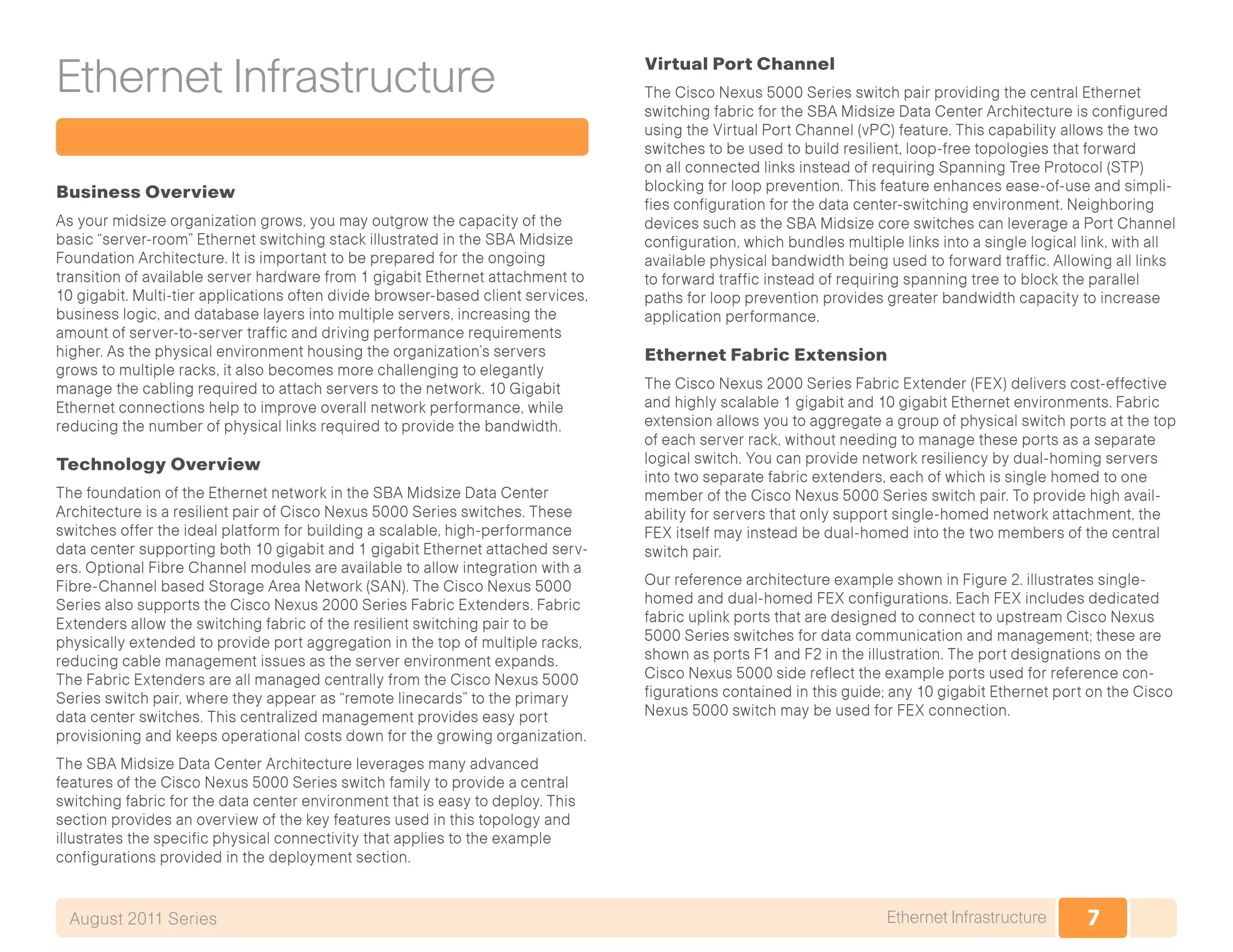7Ethernet InfrastructureAugust 2011 Series
Ethernet Infrastructure
Business Overview
As your midsize organization grows, you may outgrow the capacity of the
basic “server-room” Ethernet switching stack illustrated in the SBA Midsize
Foundation Architecture. It is important to be prepared for the ongoing
transition of available server hardware from 1 gigabit Ethernet attachment to
10 gigabit. Multi-tier applications often divide browser-based client services,
business logic, and database layers into multiple servers, increasing the
amount of server-to-server traffic and driving performance requirements
higher. As the physical environment housing the organization’s servers
grows to multiple racks, it also becomes more challenging to elegantly
manage the cabling required to attach servers to the network. 10 Gigabit
Ethernet connections help to improve overall network performance, while
reducing the number of physical links required to provide the bandwidth.
Technology Overview
The foundation of the Ethernet network in the SBA Midsize Data Center
Architecture is a resilient pair of Cisco Nexus 5000 Series switches. These
switches offer the ideal platform for building a scalable, high-performance
data center supporting both 10 gigabit and 1 gigabit Ethernet attached serv-
ers. Optional Fibre Channel modules are available to allow integration with a
Fibre-Channel based Storage Area Network (SAN). The Cisco Nexus 5000
Series also supports the Cisco Nexus 2000 Series Fabric Extenders. Fabric
Extenders allow the switching fabric of the resilient switching pair to be
physically extended to provide port aggregation in the top of multiple racks,
reducing cable management issues as the server environment expands.
The Fabric Extenders are all managed centrally from the Cisco Nexus 5000
Series switch pair, where they appear as “remote linecards” to the primary
data center switches. This centralized management provides easy port
provisioning and keeps operational costs down for the growing organization.
The SBA Midsize Data Center Architecture leverages many advanced
features of the Cisco Nexus 5000 Series switch family to provide a central
switching fabric for the data center environment that is easy to deploy. This
section provides an overview of the key features used in this topology and
illustrates the specific physical connectivity that applies to the example
configurations provided in the deployment section.
Virtual Port Channel
The Cisco Nexus 5000 Series switch pair providing the central Ethernet
switching fabric for the SBA Midsize Data Center Architecture is configured
using the Virtual Port Channel (vPC) feature. This capability allows the two
switches to be used to build resilient, loop-free topologies that forward
on all connected links instead of requiring Spanning Tree Protocol (STP)
blocking for loop prevention. This feature enhances ease-of-use and simpli-
fies configuration for the data center-switching environment. Neighboring
devices such as the SBA Midsize core switches can leverage a Port Channel
configuration, which bundles multiple links into a single logical link, with all
available physical bandwidth being used to forward traffic. Allowing all links
to forward traffic instead of requiring spanning tree to block the parallel
paths for loop prevention provides greater bandwidth capacity to increase
application performance.
Ethernet Fabric Extension
The Cisco Nexus 2000 Series Fabric Extender (FEX) delivers cost-effective
and highly scalable 1 gigabit and 10 gigabit Ethernet environments. Fabric
extension allows you to aggregate a group of physical switch ports at the top
of each server rack, without needing to manage these ports as a separate
logical switch. You can provide network resiliency by dual-homing servers
into two separate fabric extenders, each of which is single homed to one
member of the Cisco Nexus 5000 Series switch pair. To provide high avail-
ability for servers that only support single-homed network attachment, the
FEX itself may instead be dual-homed into the two members of the central
switch pair.
Our reference architecture example shown in Figure 2. illustrates single-
homed and dual-homed FEX configurations. Each FEX includes dedicated
fabric uplink ports that are designed to connect to upstream Cisco Nexus
5000 Series switches for data communication and management; these are
shown as ports F1 and F2 in the illustration. The port designations on the
Cisco Nexus 5000 side reflect the example ports used for reference con-
figurations contained in this guide; any 10 gigabit Ethernet port on the Cisco
Nexus 5000 switch may be used for FEX connection.
 