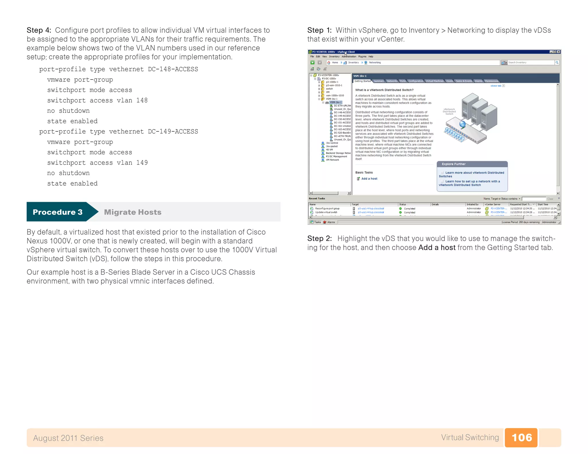 106Virtual SwitchingAugust 2011 Series
Step 4: Configure port profiles to allow individual VM virtual interfaces to
be assigned to the appropriate VLANs for their traffic requirements. The
example below shows two of the VLAN numbers used in our reference
setup; create the appropriate profiles for your implementation.
port-profile type vethernet DC-148-ACCESS
vmware port-group
switchport mode access
switchport access vlan 148
no shutdown
state enabled
port-profile type vethernet DC-149-ACCESS
vmware port-group
switchport mode access
switchport access vlan 149
no shutdown
state enabled
Procedure 3	 Migrate Hosts
By default, a virtualized host that existed prior to the installation of Cisco
Nexus 1000V, or one that is newly created, will begin with a standard
vSphere virtual switch. To convert these hosts over to use the 1000V Virtual
Distributed Switch (vDS), follow the steps in this procedure.
Our example host is a B-Series Blade Server in a Cisco UCS Chassis
environment, with two physical vmnic interfaces defined.
Step 1: Within vSphere, go to Inventory > Networking to display the vDSs
that exist within your vCenter.
Step 2: Highlight the vDS that you would like to use to manage the switch-
ing for the host, and then choose Add a host from the Getting Started tab.
 
