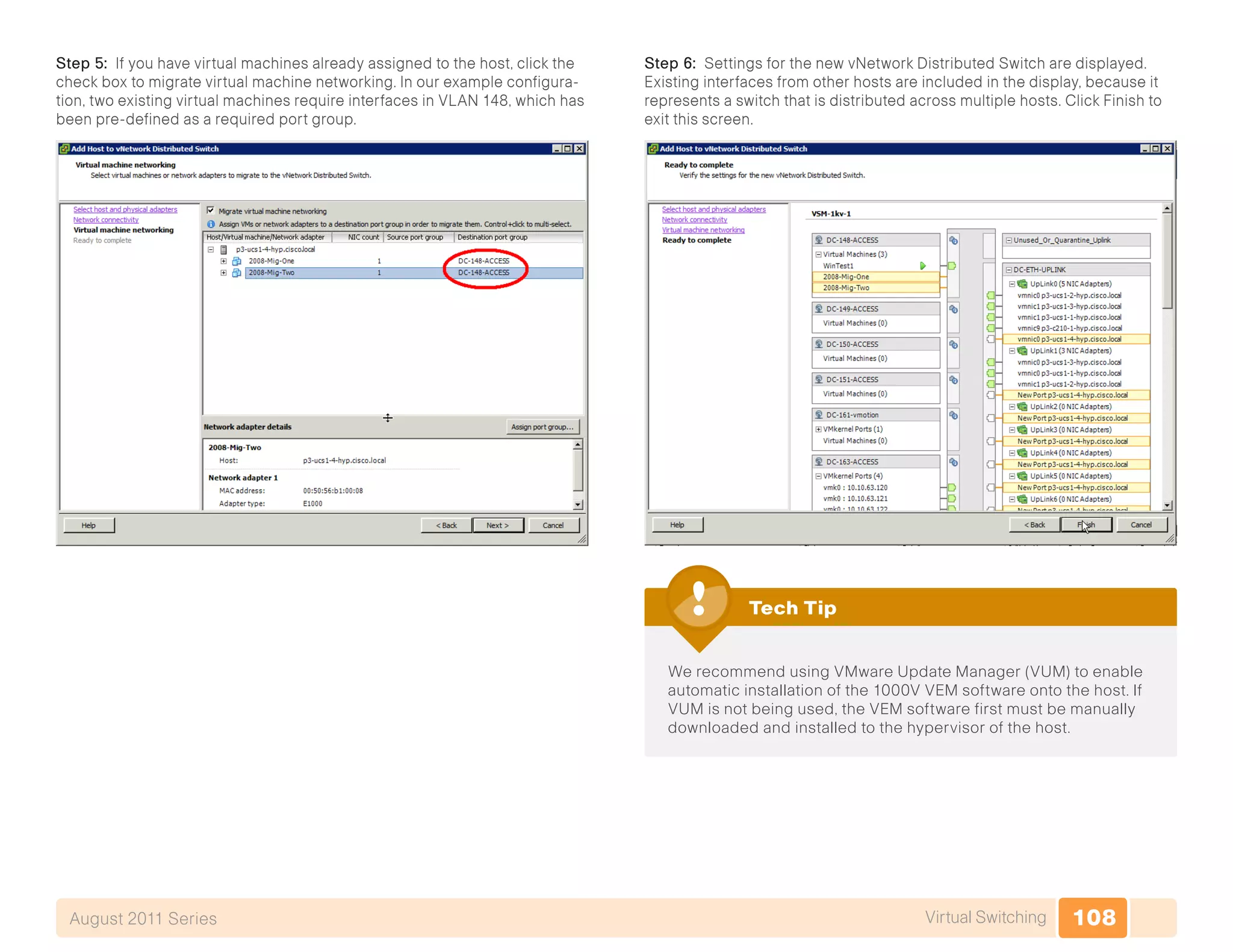 108Virtual SwitchingAugust 2011 Series
Step 5: If you have virtual machines already assigned to the host, click the
check box to migrate virtual machine networking. In our example configura-
tion, two existing virtual machines require interfaces in VLAN 148, which has
been pre-defined as a required port group.
Step 6: Settings for the new vNetwork Distributed Switch are displayed.
Existing interfaces from other hosts are included in the display, because it
represents a switch that is distributed across multiple hosts. Click Finish to
exit this screen.
We recommend using VMware Update Manager (VUM) to enable
automatic installation of the 1000V VEM software onto the host. If
VUM is not being used, the VEM software first must be manually
downloaded and installed to the hypervisor of the host.
Tech Tip
 