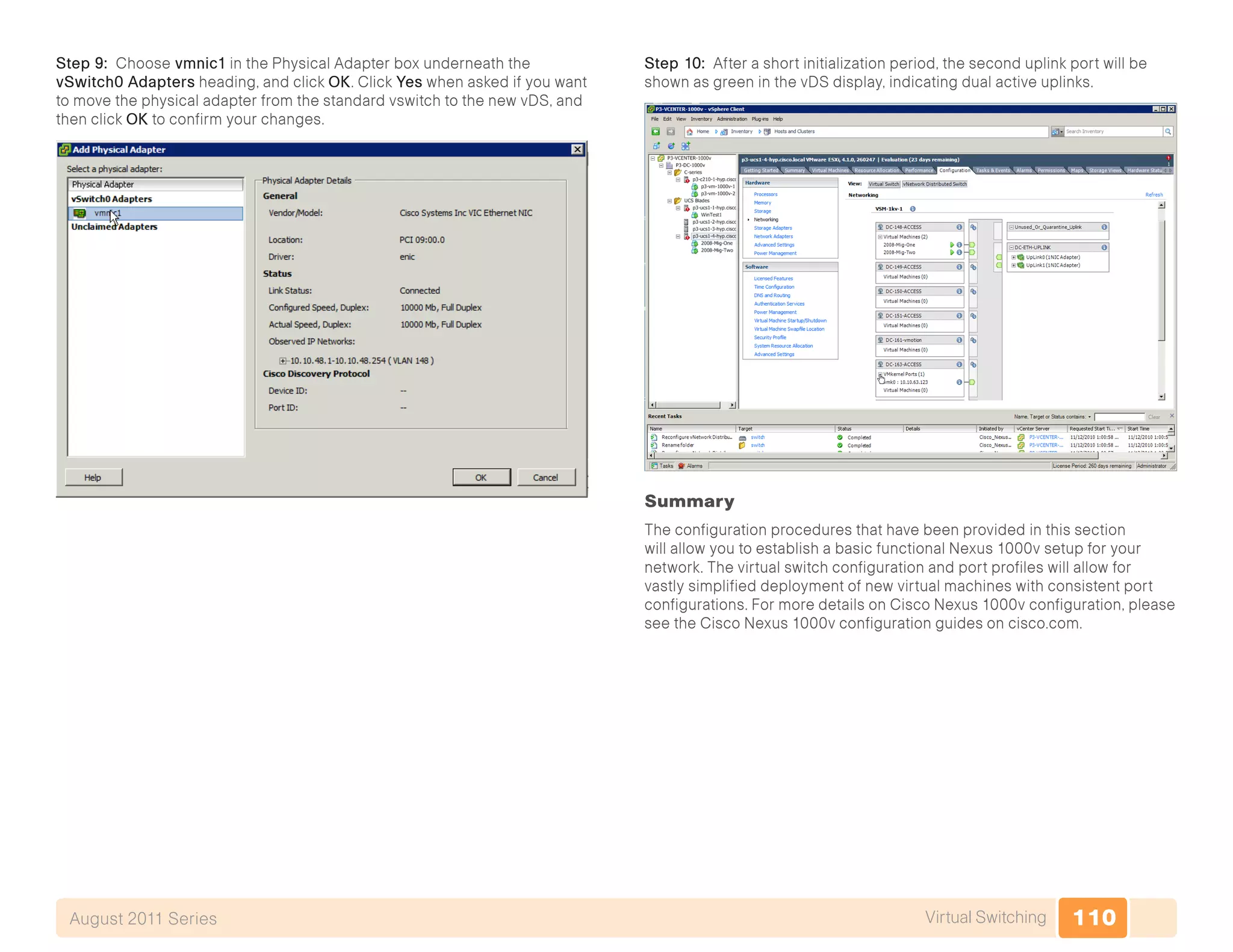 110Virtual SwitchingAugust 2011 Series
Step 9: Choose vmnic1 in the Physical Adapter box underneath the
vSwitch0 Adapters heading, and click OK. Click Yes when asked if you want
to move the physical adapter from the standard vswitch to the new vDS, and
then click OK to confirm your changes.
Step 10: After a short initialization period, the second uplink port will be
shown as green in the vDS display, indicating dual active uplinks.
Summary
The configuration procedures that have been provided in this section
will allow you to establish a basic functional Nexus 1000v setup for your
network. The virtual switch configuration and port profiles will allow for
vastly simplified deployment of new virtual machines with consistent port
configurations. For more details on Cisco Nexus 1000v configuration, please
see the Cisco Nexus 1000v configuration guides on cisco.com.
 