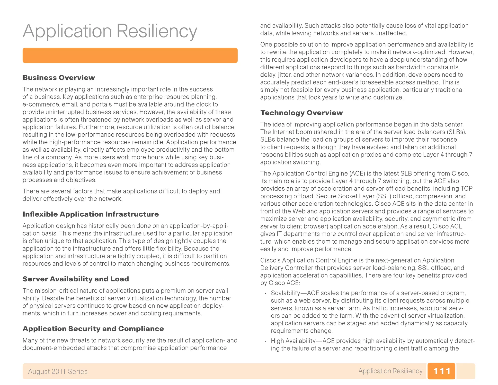 111Application ResiliencyAugust 2011 Series
Application Resiliency
Business Overview
The network is playing an increasingly important role in the success
of a business. Key applications such as enterprise resource planning,
e-commerce, email, and portals must be available around the clock to
provide uninterrupted business services. However, the availability of these
applications is often threatened by network overloads as well as server and
application failures. Furthermore, resource utilization is often out of balance,
resulting in the low-performance resources being overloaded with requests
while the high-performance resources remain idle. Application performance,
as well as availability, directly affects employee productivity and the bottom
line of a company. As more users work more hours while using key busi-
ness applications, it becomes even more important to address application
availability and performance issues to ensure achievement of business
processes and objectives.
There are several factors that make applications difficult to deploy and
deliver effectively over the network.
Inflexible Application Infrastructure
Application design has historically been done on an application-by-appli-
cation basis. This means the infrastructure used for a particular application
is often unique to that application. This type of design tightly couples the
application to the infrastructure and offers little flexibility. Because the
application and infrastructure are tightly coupled, it is difficult to partition
resources and levels of control to match changing business requirements.
Server Availability and Load
The mission-critical nature of applications puts a premium on server avail-
ability. Despite the benefits of server virtualization technology, the number
of physical servers continues to grow based on new application deploy-
ments, which in turn increases power and cooling requirements.
Application Security and Compliance
Many of the new threats to network security are the result of application- and
document-embedded attacks that compromise application performance
and availability. Such attacks also potentially cause loss of vital application
data, while leaving networks and servers unaffected.
One possible solution to improve application performance and availability is
to rewrite the application completely to make it network-optimized. However,
this requires application developers to have a deep understanding of how
different applications respond to things such as bandwidth constraints,
delay, jitter, and other network variances. In addition, developers need to
accurately predict each end-user’s foreseeable access method. This is
simply not feasible for every business application, particularly traditional
applications that took years to write and customize.
Technology Overview
The idea of improving application performance began in the data center.
The Internet boom ushered in the era of the server load balancers (SLBs).
SLBs balance the load on groups of servers to improve their response
to client requests, although they have evolved and taken on additional
responsibilities such as application proxies and complete Layer 4 through 7
application switching.
The Application Control Engine (ACE) is the latest SLB offering from Cisco.
Its main role is to provide Layer 4 through 7 switching, but the ACE also
provides an array of acceleration and server offload benefits, including TCP
processing offload, Secure Socket Layer (SSL) offload, compression, and
various other acceleration technologies. Cisco ACE sits in the data center in
front of the Web and application servers and provides a range of services to
maximize server and application availability, security, and asymmetric (from
server to client browser) application acceleration. As a result, Cisco ACE
gives IT departments more control over application and server infrastruc-
ture, which enables them to manage and secure application services more
easily and improve performance.
Cisco’s Application Control Engine is the next-generation Application
Delivery Controller that provides server load-balancing, SSL offload, and
application acceleration capabilities. There are four key benefits provided
by Cisco ACE:
•	 Scalability—ACE scales the performance of a server-based program,
such as a web server, by distributing its client requests across multiple
servers, known as a server farm. As traffic increases, additional serv-
ers can be added to the farm. With the advent of server virtualization,
application servers can be staged and added dynamically as capacity
requirements change.
•	 High Availability—ACE provides high availability by automatically detect-
ing the failure of a server and repartitioning client traffic among the
 