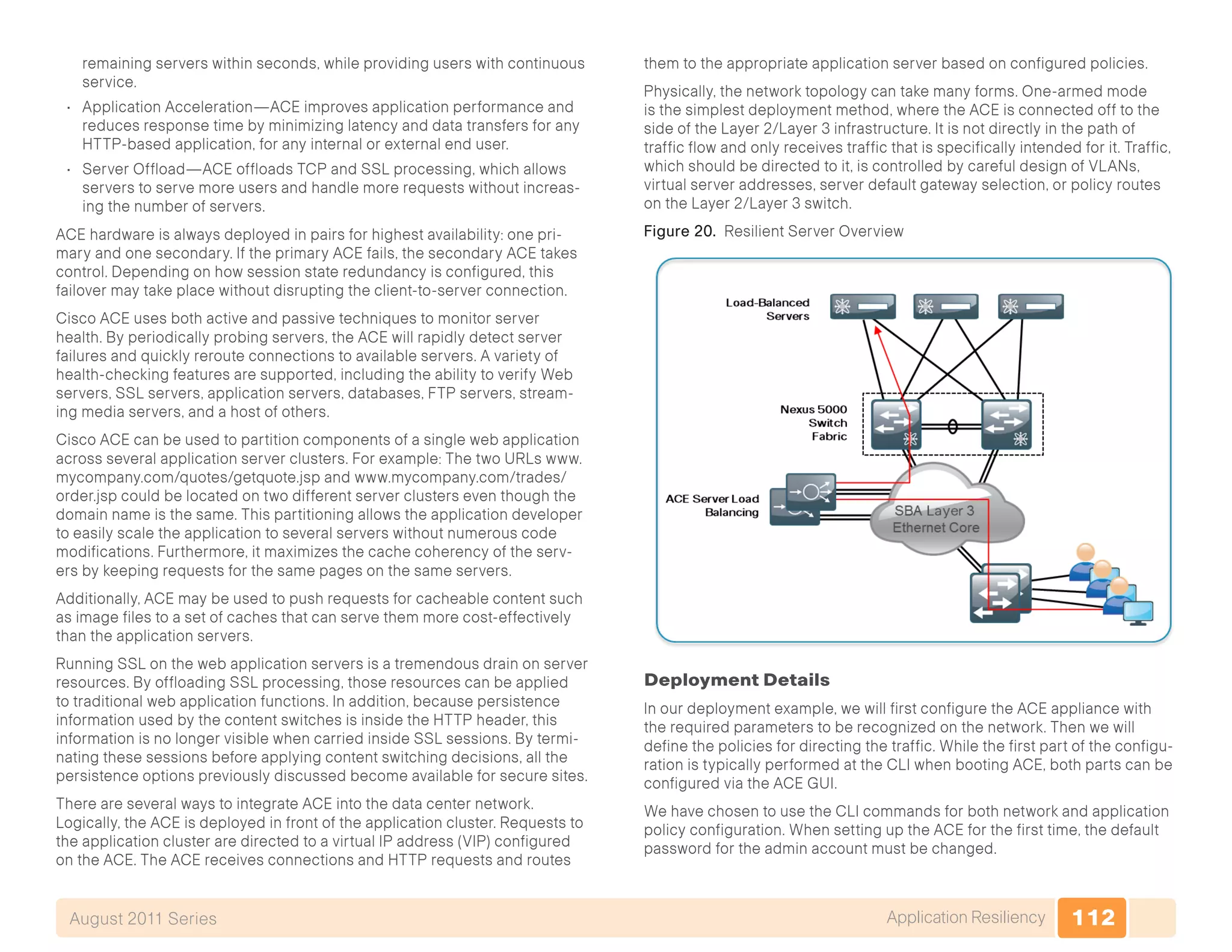 112Application ResiliencyAugust 2011 Series
remaining servers within seconds, while providing users with continuous
service.
•	 Application Acceleration—ACE improves application performance and
reduces response time by minimizing latency and data transfers for any
HTTP-based application, for any internal or external end user.
•	 Server Offload—ACE offloads TCP and SSL processing, which allows
servers to serve more users and handle more requests without increas-
ing the number of servers.
ACE hardware is always deployed in pairs for highest availability: one pri-
mary and one secondary. If the primary ACE fails, the secondary ACE takes
control. Depending on how session state redundancy is configured, this
failover may take place without disrupting the client-to-server connection.
Cisco ACE uses both active and passive techniques to monitor server
health. By periodically probing servers, the ACE will rapidly detect server
failures and quickly reroute connections to available servers. A variety of
health-checking features are supported, including the ability to verify Web
servers, SSL servers, application servers, databases, FTP servers, stream-
ing media servers, and a host of others.
Cisco ACE can be used to partition components of a single web application
across several application server clusters. For example: The two URLs www.
mycompany.com/quotes/getquote.jsp and www.mycompany.com/trades/
order.jsp could be located on two different server clusters even though the
domain name is the same. This partitioning allows the application developer
to easily scale the application to several servers without numerous code
modifications. Furthermore, it maximizes the cache coherency of the serv-
ers by keeping requests for the same pages on the same servers.
Additionally, ACE may be used to push requests for cacheable content such
as image files to a set of caches that can serve them more cost-effectively
than the application servers.
Running SSL on the web application servers is a tremendous drain on server
resources. By offloading SSL processing, those resources can be applied
to traditional web application functions. In addition, because persistence
information used by the content switches is inside the HTTP header, this
information is no longer visible when carried inside SSL sessions. By termi-
nating these sessions before applying content switching decisions, all the
persistence options previously discussed become available for secure sites.
There are several ways to integrate ACE into the data center network.
Logically, the ACE is deployed in front of the application cluster. Requests to
the application cluster are directed to a virtual IP address (VIP) configured
on the ACE. The ACE receives connections and HTTP requests and routes
them to the appropriate application server based on configured policies.
Physically, the network topology can take many forms. One-armed mode
is the simplest deployment method, where the ACE is connected off to the
side of the Layer 2/Layer 3 infrastructure. It is not directly in the path of
traffic flow and only receives traffic that is specifically intended for it. Traffic,
which should be directed to it, is controlled by careful design of VLANs,
virtual server addresses, server default gateway selection, or policy routes
on the Layer 2/Layer 3 switch.
Figure 20. Resilient Server Overview
Deployment Details
In our deployment example, we will first configure the ACE appliance with
the required parameters to be recognized on the network. Then we will
define the policies for directing the traffic. While the first part of the configu-
ration is typically performed at the CLI when booting ACE, both parts can be
configured via the ACE GUI.
We have chosen to use the CLI commands for both network and application
policy configuration. When setting up the ACE for the first time, the default
password for the admin account must be changed.
 
