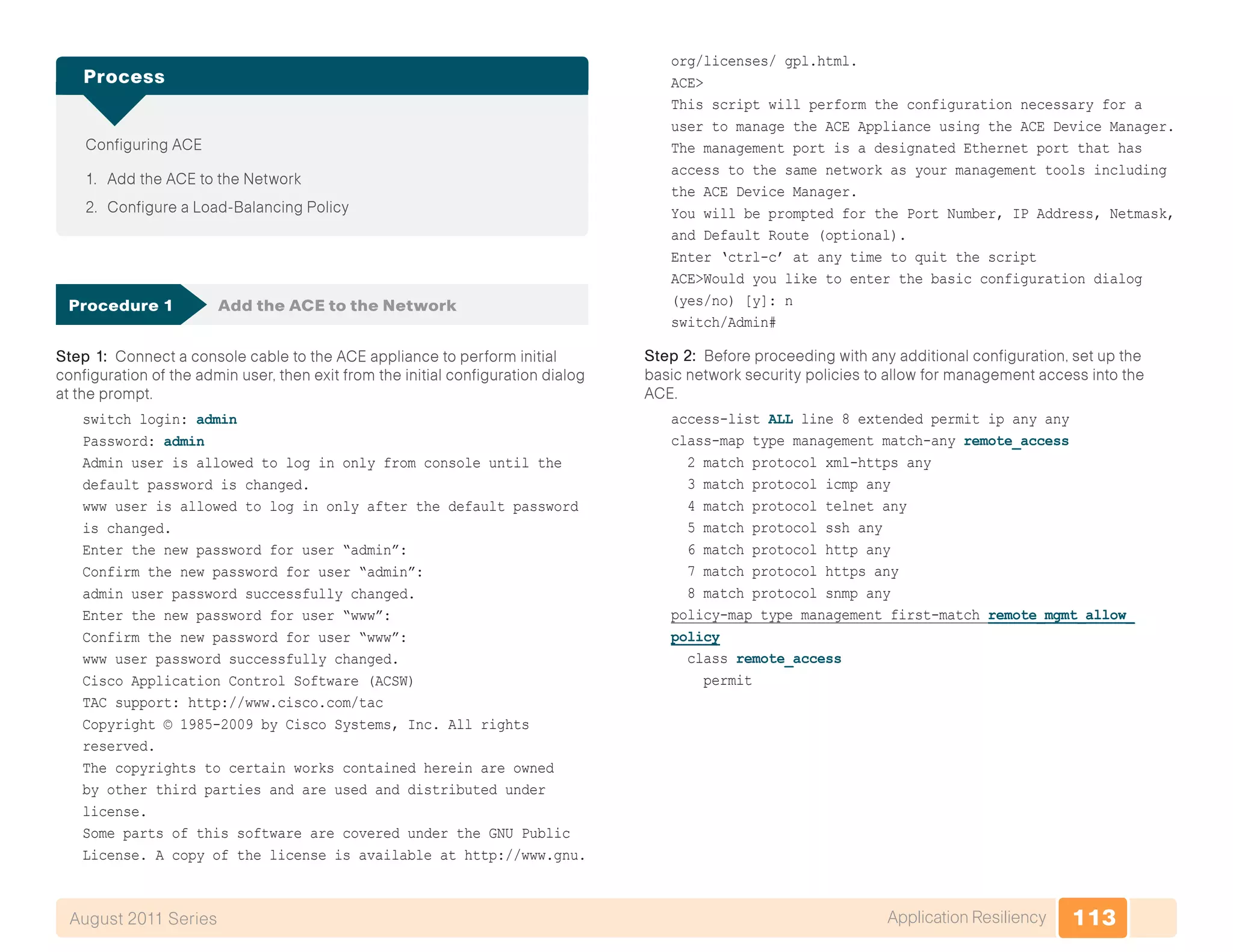 113Application ResiliencyAugust 2011 Series
Configuring ACE
1.	 Add the ACE to the Network
2.	 Configure a Load-Balancing Policy
Process
Procedure 1	 Add the ACE to the Network
Step 1: Connect a console cable to the ACE appliance to perform initial
configuration of the admin user, then exit from the initial configuration dialog
at the prompt.
switch login: admin
Password: admin
Admin user is allowed to log in only from console until the
default password is changed.
www user is allowed to log in only after the default password
is changed.
Enter the new password for user “admin”:
Confirm the new password for user “admin”:
admin user password successfully changed.
Enter the new password for user “www”:
Confirm the new password for user “www”:
www user password successfully changed.
Cisco Application Control Software (ACSW)
TAC support: http://www.cisco.com/tac
Copyright © 1985-2009 by Cisco Systems, Inc. All rights
reserved.
The copyrights to certain works contained herein are owned
by other third parties and are used and distributed under
license.
Some parts of this software are covered under the GNU Public
License. A copy of the license is available at http://www.gnu.
org/licenses/ gpl.html.
ACE>
This script will perform the configuration necessary for a
user to manage the ACE Appliance using the ACE Device Manager.
The management port is a designated Ethernet port that has
access to the same network as your management tools including
the ACE Device Manager.
You will be prompted for the Port Number, IP Address, Netmask,
and Default Route (optional).
Enter ‘ctrl-c’ at any time to quit the script
ACE>Would you like to enter the basic configuration dialog
(yes/no) [y]: n
switch/Admin#
Step 2: Before proceeding with any additional configuration, set up the
basic network security policies to allow for management access into the
ACE.
access-list ALL line 8 extended permit ip any any
class-map type management match-any remote_access
2 match protocol xml-https any
3 match protocol icmp any
4 match protocol telnet any
5 match protocol ssh any
6 match protocol http any
7 match protocol https any
8 match protocol snmp any
policy-map type management first-match remote_mgmt_allow_
policy
class remote_access
permit
 