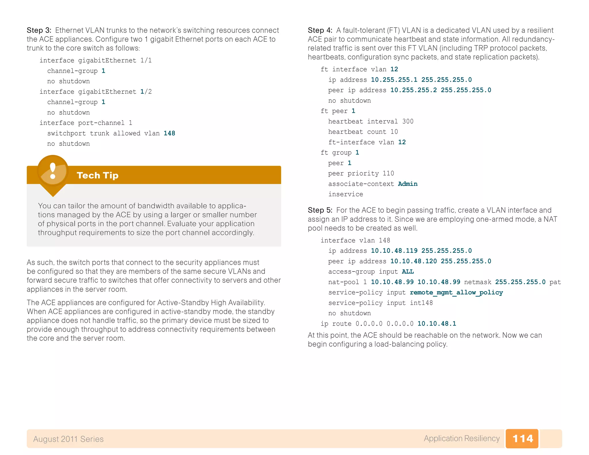 114Application ResiliencyAugust 2011 Series
Step 3: Ethernet VLAN trunks to the network’s switching resources connect
the ACE appliances. Configure two 1 gigabit Ethernet ports on each ACE to
trunk to the core switch as follows:
interface gigabitEthernet 1/1
channel-group 1
no shutdown
interface gigabitEthernet 1/2
channel-group 1
no shutdown
interface port-channel 1
switchport trunk allowed vlan 148
no shutdown
You can tailor the amount of bandwidth available to applica-
tions managed by the ACE by using a larger or smaller number
of physical ports in the port channel. Evaluate your application
throughput requirements to size the port channel accordingly.
Tech Tip
As such, the switch ports that connect to the security appliances must
be configured so that they are members of the same secure VLANs and
forward secure traffic to switches that offer connectivity to servers and other
appliances in the server room.
The ACE appliances are configured for Active-Standby High Availability.
When ACE appliances are configured in active-standby mode, the standby
appliance does not handle traffic, so the primary device must be sized to
provide enough throughput to address connectivity requirements between
the core and the server room.
Step 4: A fault-tolerant (FT) VLAN is a dedicated VLAN used by a resilient
ACE pair to communicate heartbeat and state information. All redundancy-
related traffic is sent over this FT VLAN (including TRP protocol packets,
heartbeats, configuration sync packets, and state replication packets).
ft interface vlan 12
ip address 10.255.255.1 255.255.255.0
peer ip address 10.255.255.2 255.255.255.0
no shutdown
ft peer 1
heartbeat interval 300
heartbeat count 10
ft-interface vlan 12
ft group 1
peer 1
peer priority 110
associate-context Admin
inservice
Step 5: For the ACE to begin passing traffic, create a VLAN interface and
assign an IP address to it. Since we are employing one-armed mode, a NAT
pool needs to be created as well.
interface vlan 148
ip address 10.10.48.119 255.255.255.0
peer ip address 10.10.48.120 255.255.255.0
access-group input ALL
nat-pool 1 10.10.48.99 10.10.48.99 netmask 255.255.255.0 pat
service-policy input remote_mgmt_allow_policy
service-policy input int148
no shutdown
ip route 0.0.0.0 0.0.0.0 10.10.48.1
At this point, the ACE should be reachable on the network. Now we can
begin configuring a load-balancing policy.
 
