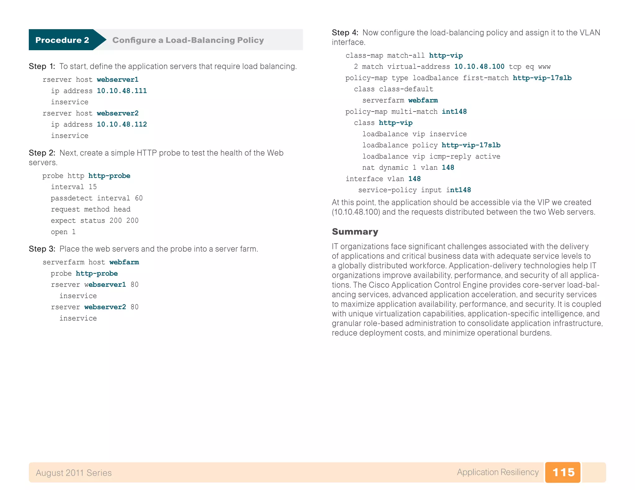115Application ResiliencyAugust 2011 Series
Procedure 2	 Configure a Load-Balancing Policy
Step 1: To start, define the application servers that require load balancing.
rserver host webserver1
ip address 10.10.48.111
inservice
rserver host webserver2
ip address 10.10.48.112
inservice
Step 2: Next, create a simple HTTP probe to test the health of the Web
servers.
probe http http-probe
interval 15
passdetect interval 60
request method head
expect status 200 200
open 1
Step 3: Place the web servers and the probe into a server farm.
serverfarm host webfarm
probe http-probe
rserver webserver1 80
inservice
rserver webserver2 80
inservice
Step 4: Now configure the load-balancing policy and assign it to the VLAN
interface.
class-map match-all http-vip
2 match virtual-address 10.10.48.100 tcp eq www
policy-map type loadbalance first-match http-vip-17slb
class class-default
serverfarm webfarm
policy-map multi-match int148
class http-vip
loadbalance vip inservice
loadbalance policy http-vip-17slb
loadbalance vip icmp-reply active
nat dynamic 1 vlan 148
interface vlan 148
service-policy input int148
At this point, the application should be accessible via the VIP we created
(10.10.48.100) and the requests distributed between the two Web servers.
Summary
IT organizations face significant challenges associated with the delivery
of applications and critical business data with adequate service levels to
a globally distributed workforce. Application-delivery technologies help IT
organizations improve availability, performance, and security of all applica-
tions. The Cisco Application Control Engine provides core-server load-bal-
ancing services, advanced application acceleration, and security services
to maximize application availability, performance, and security. It is coupled
with unique virtualization capabilities, application-specific intelligence, and
granular role-based administration to consolidate application infrastructure,
reduce deployment costs, and minimize operational burdens.
 