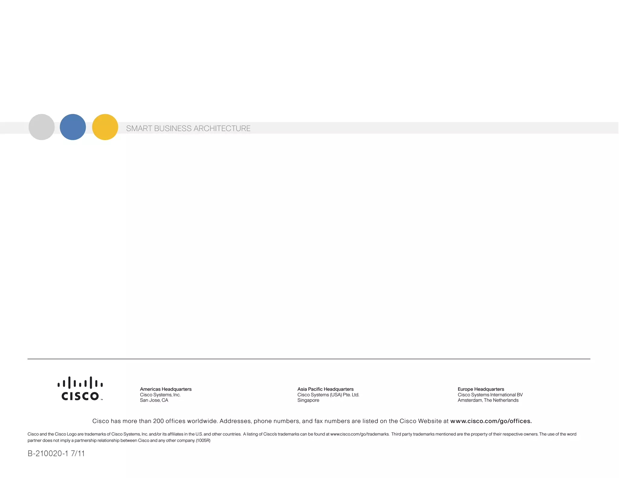 Cisco has more than 200 offices worldwide. Addresses, phone numbers, and fax numbers are listed on the Cisco Website at www.cisco.com/go/offices.
Cisco and the Cisco Logo are trademarks of Cisco Systems, Inc. and/or its affiliates in the U.S. and other countries. A listing of Cisco's trademarks can be found at www.cisco.com/go/trademarks. Third party trademarks mentioned are the property of their respective owners. The use of the word
partner does not imply a partnership relationship between Cisco and any other company. (1005R)
Americas Headquarters
Cisco Systems, Inc.
San Jose, CA
Asia Pacific Headquarters
Cisco Systems (USA) Pte. Ltd.
Singapore
Europe Headquarters
Cisco Systems International BV
Amsterdam, The Netherlands
SMART BUSINESS ARCHITECTURESMART BUSINESS ARCHITECTURE
Cisco has more than 200 offices worldwide. Addresses, phone numbers, and fax numbers are listed on the Cisco Website at www.cisco.com/go/offices.
Cisco and the Cisco Logo are trademarks of Cisco Systems, Inc. and/or its affiliates in the U.S. and other countries. A listing of Cisco's trademarks can be found at www.cisco.com/go/trademarks. Third party trademarks mentioned are the property of their respective owners. The use of the word
partner does not imply a partnership relationship between Cisco and any other company. (1005R)
Americas Headquarters
Cisco Systems, Inc.
San Jose, CA
Asia Pacific Headquarters
Cisco Systems (USA) Pte. Ltd.
Singapore
Europe Headquarters
Cisco Systems International BV
Amsterdam, The Netherlands
SMART BUSINESS ARCHITECTURE
B-210020-1 7/11
 
