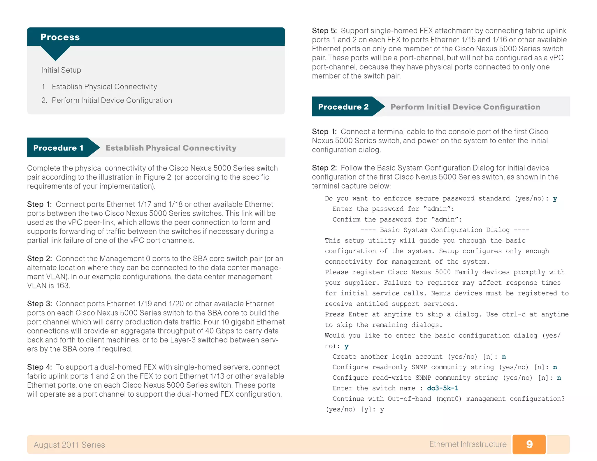 9Ethernet InfrastructureAugust 2011 Series
Initial Setup
1.	 Establish Physical Connectivity
2.	 Perform Initial Device Configuration
Process
Procedure 1	 Establish Physical Connectivity
Complete the physical connectivity of the Cisco Nexus 5000 Series switch
pair according to the illustration in Figure 2. (or according to the specific
requirements of your implementation).
Step 1: Connect ports Ethernet 1/17 and 1/18 or other available Ethernet
ports between the two Cisco Nexus 5000 Series switches. This link will be
used as the vPC peer-link, which allows the peer connection to form and
supports forwarding of traffic between the switches if necessary during a
partial link failure of one of the vPC port channels.
Step 2: Connect the Management 0 ports to the SBA core switch pair (or an
alternate location where they can be connected to the data center manage-
ment VLAN). In our example configurations, the data center management
VLAN is 163.
Step 3: Connect ports Ethernet 1/19 and 1/20 or other available Ethernet
ports on each Cisco Nexus 5000 Series switch to the SBA core to build the
port channel which will carry production data traffic. Four 10 gigabit Ethernet
connections will provide an aggregate throughput of 40 Gbps to carry data
back and forth to client machines, or to be Layer-3 switched between serv-
ers by the SBA core if required.
Step 4: To support a dual-homed FEX with single-homed servers, connect
fabric uplink ports 1 and 2 on the FEX to port Ethernet 1/13 or other available
Ethernet ports, one on each Cisco Nexus 5000 Series switch. These ports
will operate as a port channel to support the dual-homed FEX configuration.
Step 5: Support single-homed FEX attachment by connecting fabric uplink
ports 1 and 2 on each FEX to ports Ethernet 1/15 and 1/16 or other available
Ethernet ports on only one member of the Cisco Nexus 5000 Series switch
pair. These ports will be a port-channel, but will not be configured as a vPC
port-channel, because they have physical ports connected to only one
member of the switch pair.
Procedure 2	 Perform Initial Device Configuration
Step 1: Connect a terminal cable to the console port of the first Cisco
Nexus 5000 Series switch, and power on the system to enter the initial
configuration dialog.
Step 2: Follow the Basic System Configuration Dialog for initial device
configuration of the first Cisco Nexus 5000 Series switch, as shown in the
terminal capture below:
Do you want to enforce secure password standard (yes/no): y
Enter the password for “admin”:
Confirm the password for “admin”:
---- Basic System Configuration Dialog ----
This setup utility will guide you through the basic
configuration of the system. Setup configures only enough
connectivity for management of the system.
Please register Cisco Nexus 5000 Family devices promptly with
your supplier. Failure to register may affect response times
for initial service calls. Nexus devices must be registered to
receive entitled support services.
Press Enter at anytime to skip a dialog. Use ctrl-c at anytime
to skip the remaining dialogs.
Would you like to enter the basic configuration dialog (yes/
no): y
Create another login account (yes/no) [n]: n
Configure read-only SNMP community string (yes/no) [n]: n
Configure read-write SNMP community string (yes/no) [n]: n
Enter the switch name : dc3-5k-1
Continue with Out-of-band (mgmt0) management configuration?
(yes/no) [y]: y
 