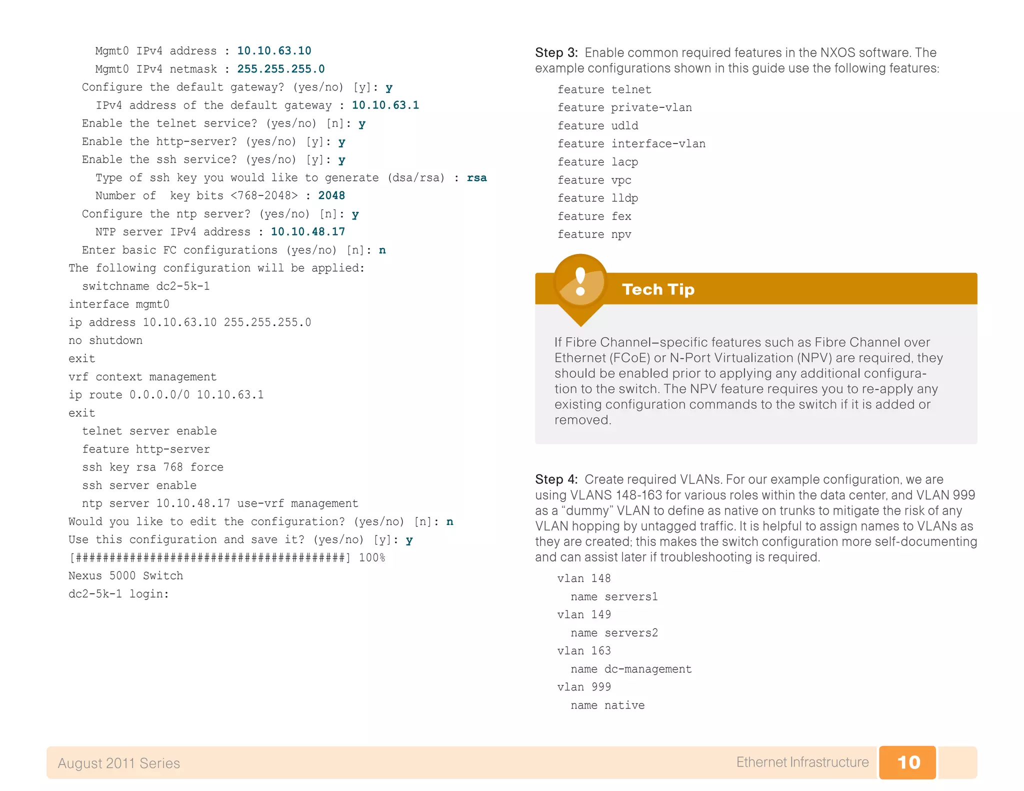 10Ethernet InfrastructureAugust 2011 Series
Mgmt0 IPv4 address : 10.10.63.10
Mgmt0 IPv4 netmask : 255.255.255.0
Configure the default gateway? (yes/no) [y]: y
IPv4 address of the default gateway : 10.10.63.1
Enable the telnet service? (yes/no) [n]: y
Enable the http-server? (yes/no) [y]: y
Enable the ssh service? (yes/no) [y]: y
Type of ssh key you would like to generate (dsa/rsa) : rsa
Number of key bits <768-2048> : 2048
Configure the ntp server? (yes/no) [n]: y
NTP server IPv4 address : 10.10.48.17
Enter basic FC configurations (yes/no) [n]: n
The following configuration will be applied:
switchname dc2-5k-1
interface mgmt0
ip address 10.10.63.10 255.255.255.0
no shutdown
exit
vrf context management
ip route 0.0.0.0/0 10.10.63.1
exit
telnet server enable
feature http-server
ssh key rsa 768 force
ssh server enable
ntp server 10.10.48.17 use-vrf management
Would you like to edit the configuration? (yes/no) [n]: n
Use this configuration and save it? (yes/no) [y]: y
[########################################] 100%
Nexus 5000 Switch
dc2-5k-1 login:
Step 3: Enable common required features in the NXOS software. The
example configurations shown in this guide use the following features:
feature telnet
feature private-vlan
feature udld
feature interface-vlan
feature lacp
feature vpc
feature lldp
feature fex
feature npv
If Fibre Channel–specific features such as Fibre Channel over
Ethernet (FCoE) or N-Port Virtualization (NPV) are required, they
should be enabled prior to applying any additional configura-
tion to the switch. The NPV feature requires you to re-apply any
existing configuration commands to the switch if it is added or
removed.
Tech Tip
Step 4: Create required VLANs. For our example configuration, we are
using VLANS 148-163 for various roles within the data center, and VLAN 999
as a “dummy” VLAN to define as native on trunks to mitigate the risk of any
VLAN hopping by untagged traffic. It is helpful to assign names to VLANs as
they are created; this makes the switch configuration more self-documenting
and can assist later if troubleshooting is required.
vlan 148
name servers1
vlan 149
name servers2
vlan 163
name dc-management
vlan 999
name native
 