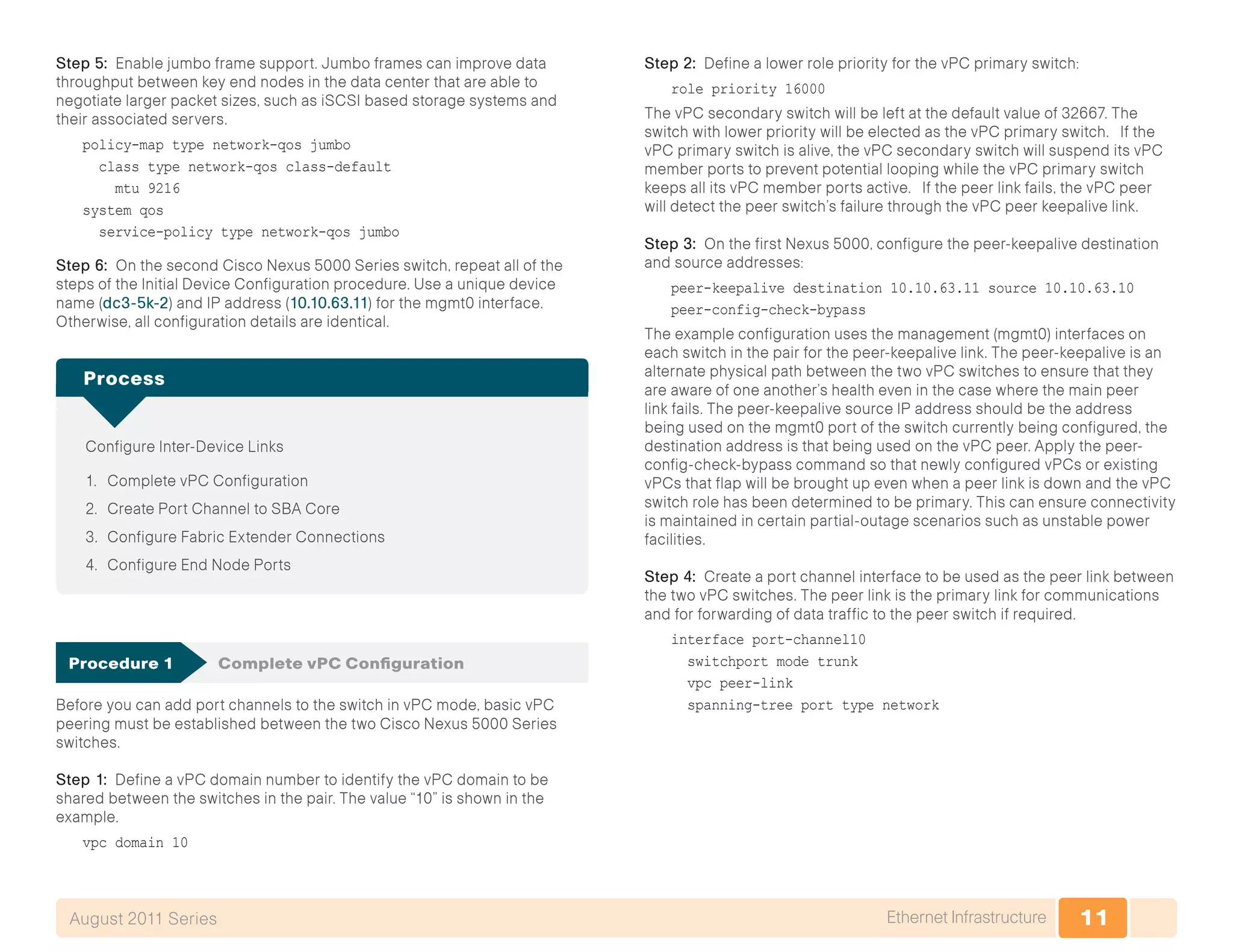 11Ethernet InfrastructureAugust 2011 Series
Step 5: Enable jumbo frame support. Jumbo frames can improve data
throughput between key end nodes in the data center that are able to
negotiate larger packet sizes, such as iSCSI based storage systems and
their associated servers.
policy-map type network-qos jumbo
class type network-qos class-default
mtu 9216
system qos
service-policy type network-qos jumbo
Step 6: On the second Cisco Nexus 5000 Series switch, repeat all of the
steps of the Initial Device Configuration procedure. Use a unique device
name (dc3-5k-2) and IP address (10.10.63.11) for the mgmt0 interface.
Otherwise, all configuration details are identical.
Configure Inter-Device Links
1.	 Complete vPC Configuration
2.	 Create Port Channel to SBA Core
3.	 Configure Fabric Extender Connections
4.	 Configure End Node Ports
Process
Procedure 1	 Complete vPC Configuration
Before you can add port channels to the switch in vPC mode, basic vPC
peering must be established between the two Cisco Nexus 5000 Series
switches.
Step 1: Define a vPC domain number to identify the vPC domain to be
shared between the switches in the pair. The value “10” is shown in the
example.
vpc domain 10
Step 2: Define a lower role priority for the vPC primary switch:
role priority 16000
The vPC secondary switch will be left at the default value of 32667. The
switch with lower priority will be elected as the vPC primary switch. If the
vPC primary switch is alive, the vPC secondary switch will suspend its vPC
member ports to prevent potential looping while the vPC primary switch
keeps all its vPC member ports active. If the peer link fails, the vPC peer
will detect the peer switch’s failure through the vPC peer keepalive link.
Step 3: On the first Nexus 5000, configure the peer-keepalive destination
and source addresses:
peer-keepalive destination 10.10.63.11 source 10.10.63.10
peer-config-check-bypass
The example configuration uses the management (mgmt0) interfaces on
each switch in the pair for the peer-keepalive link. The peer-keepalive is an
alternate physical path between the two vPC switches to ensure that they
are aware of one another’s health even in the case where the main peer
link fails. The peer-keepalive source IP address should be the address
being used on the mgmt0 port of the switch currently being configured, the
destination address is that being used on the vPC peer. Apply the peer-
config-check-bypass command so that newly configured vPCs or existing
vPCs that flap will be brought up even when a peer link is down and the vPC
switch role has been determined to be primary. This can ensure connectivity
is maintained in certain partial-outage scenarios such as unstable power
facilities.
Step 4: Create a port channel interface to be used as the peer link between
the two vPC switches. The peer link is the primary link for communications
and for forwarding of data traffic to the peer switch if required.
interface port-channel10
switchport mode trunk
vpc peer-link
spanning-tree port type network
 