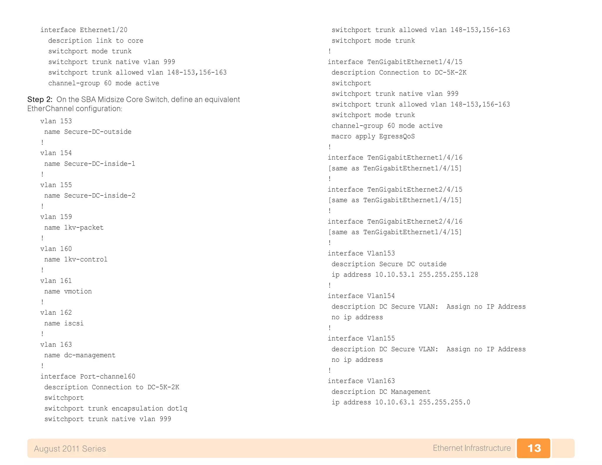 13Ethernet InfrastructureAugust 2011 Series
interface Ethernet1/20
description link to core
switchport mode trunk
switchport trunk native vlan 999
switchport trunk allowed vlan 148-153,156-163
channel-group 60 mode active
Step 2: On the SBA Midsize Core Switch, define an equivalent
EtherChannel configuration:
vlan 153
name Secure-DC-outside
!
vlan 154
name Secure-DC-inside-1
!
vlan 155
name Secure-DC-inside-2
!
vlan 159
name 1kv-packet
!
vlan 160
name 1kv-control
!
vlan 161
name vmotion
!
vlan 162
name iscsi
!
vlan 163
name dc-management
!
interface Port-channel60
description Connection to DC-5K-2K
switchport
switchport trunk encapsulation dot1q
switchport trunk native vlan 999
switchport trunk allowed vlan 148-153,156-163
switchport mode trunk
!
interface TenGigabitEthernet1/4/15
description Connection to DC-5K-2K
switchport
switchport trunk native vlan 999
switchport trunk allowed vlan 148-153,156-163
switchport mode trunk
channel-group 60 mode active
macro apply EgressQoS
!
interface TenGigabitEthernet1/4/16
[same as TenGigabitEthernet1/4/15]
!
interface TenGigabitEthernet2/4/15
[same as TenGigabitEthernet1/4/15]
!
interface TenGigabitEthernet2/4/16
[same as TenGigabitEthernet1/4/15]
!
interface Vlan153
description Secure DC outside
ip address 10.10.53.1 255.255.255.128
!
interface Vlan154
description DC Secure VLAN: Assign no IP Address
no ip address
!
interface Vlan155
description DC Secure VLAN: Assign no IP Address
no ip address
!
interface Vlan163
description DC Management
ip address 10.10.63.1 255.255.255.0
 
