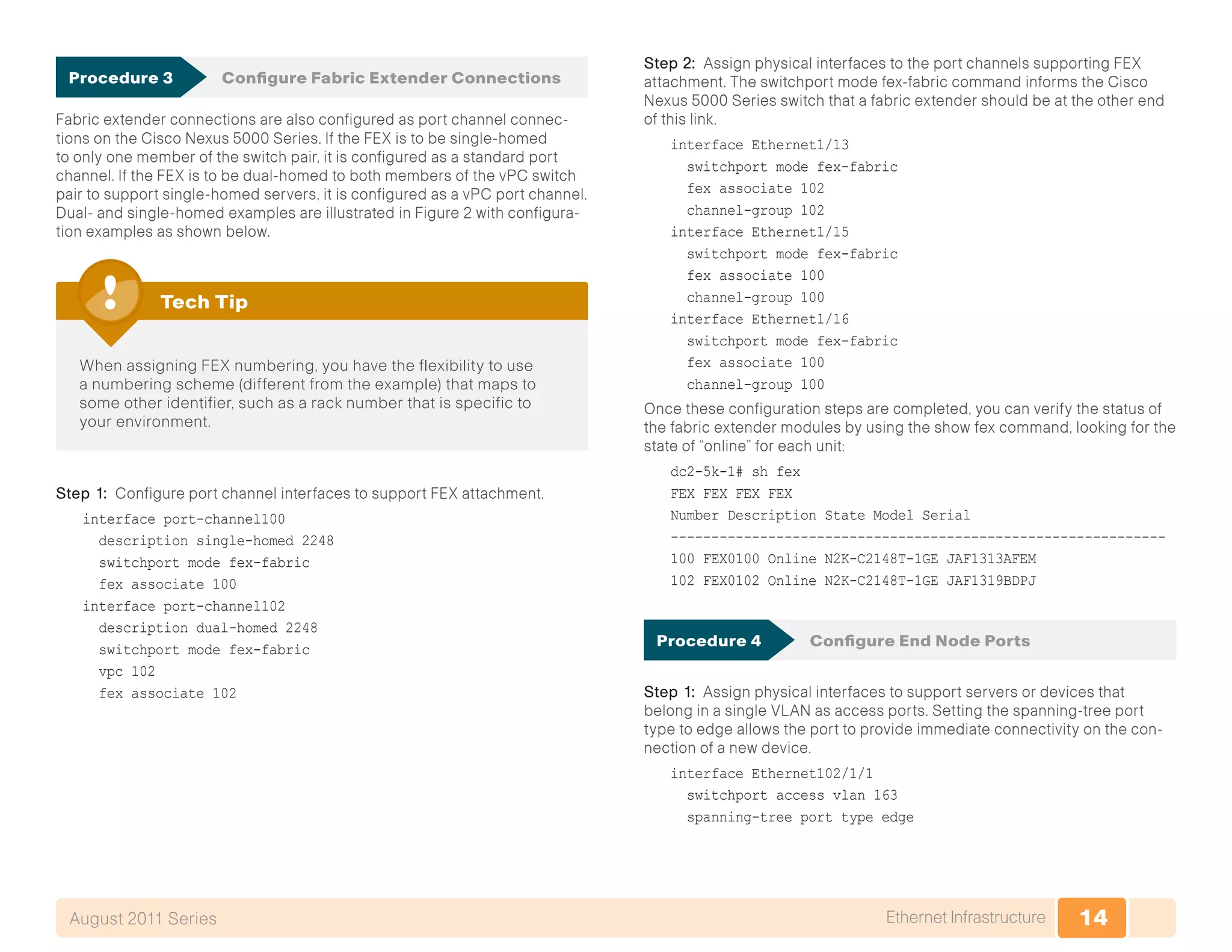 14Ethernet InfrastructureAugust 2011 Series
Procedure 3	 Configure Fabric Extender Connections
Fabric extender connections are also configured as port channel connec-
tions on the Cisco Nexus 5000 Series. If the FEX is to be single-homed
to only one member of the switch pair, it is configured as a standard port
channel. If the FEX is to be dual-homed to both members of the vPC switch
pair to support single-homed servers, it is configured as a vPC port channel.
Dual- and single-homed examples are illustrated in Figure 2 with configura-
tion examples as shown below.
When assigning FEX numbering, you have the flexibility to use
a numbering scheme (different from the example) that maps to
some other identifier, such as a rack number that is specific to
your environment.
Tech Tip
Step 1: Configure port channel interfaces to support FEX attachment.
interface port-channel100
description single-homed 2248
switchport mode fex-fabric
fex associate 100
interface port-channel102
description dual-homed 2248
switchport mode fex-fabric
vpc 102
fex associate 102
Step 2: Assign physical interfaces to the port channels supporting FEX
attachment. The switchport mode fex-fabric command informs the Cisco
Nexus 5000 Series switch that a fabric extender should be at the other end
of this link.
interface Ethernet1/13
switchport mode fex-fabric
fex associate 102
channel-group 102
interface Ethernet1/15
switchport mode fex-fabric
fex associate 100
channel-group 100
interface Ethernet1/16
switchport mode fex-fabric
fex associate 100
channel-group 100
Once these configuration steps are completed, you can verify the status of
the fabric extender modules by using the show fex command, looking for the
state of “online” for each unit:
dc2-5k-1# sh fex
FEX FEX FEX FEX
Number Description State Model Serial
-------------------------------------------------------------
100 FEX0100 Online N2K-C2148T-1GE JAF1313AFEM
102 FEX0102 Online N2K-C2148T-1GE JAF1319BDPJ
Procedure 4	 Configure End Node Ports
Step 1: Assign physical interfaces to support servers or devices that
belong in a single VLAN as access ports. Setting the spanning-tree port
type to edge allows the port to provide immediate connectivity on the con-
nection of a new device.
interface Ethernet102/1/1
switchport access vlan 163
spanning-tree port type edge
 