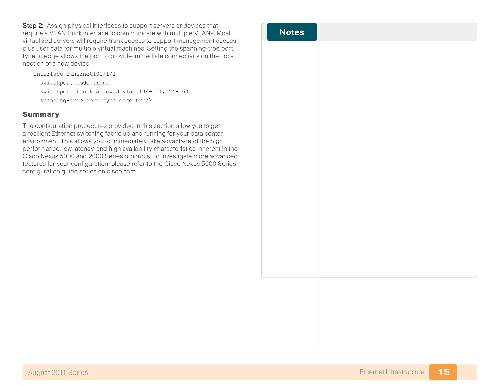 15Ethernet InfrastructureAugust 2011 Series
Step 2: Assign physical interfaces to support servers or devices that
require a VLAN trunk interface to communicate with multiple VLANs. Most
virtualized servers will require trunk access to support management access,
plus user data for multiple virtual machines. Setting the spanning-tree port
type to edge allows the port to provide immediate connectivity on the con-
nection of a new device.
interface Ethernet100/1/1
switchport mode trunk
switchport trunk allowed vlan 148-151,154-163
spanning-tree port type edge trunk
Summary
The configuration procedures provided in this section allow you to get
a resilient Ethernet switching fabric up and running for your data center
environment. This allows you to immediately take advantage of the high
performance, low latency, and high availability characteristics inherent in the
Cisco Nexus 5000 and 2000 Series products. To investigate more advanced
features for your configuration, please refer to the Cisco Nexus 5000 Series
configuration guide series on cisco.com.
 
