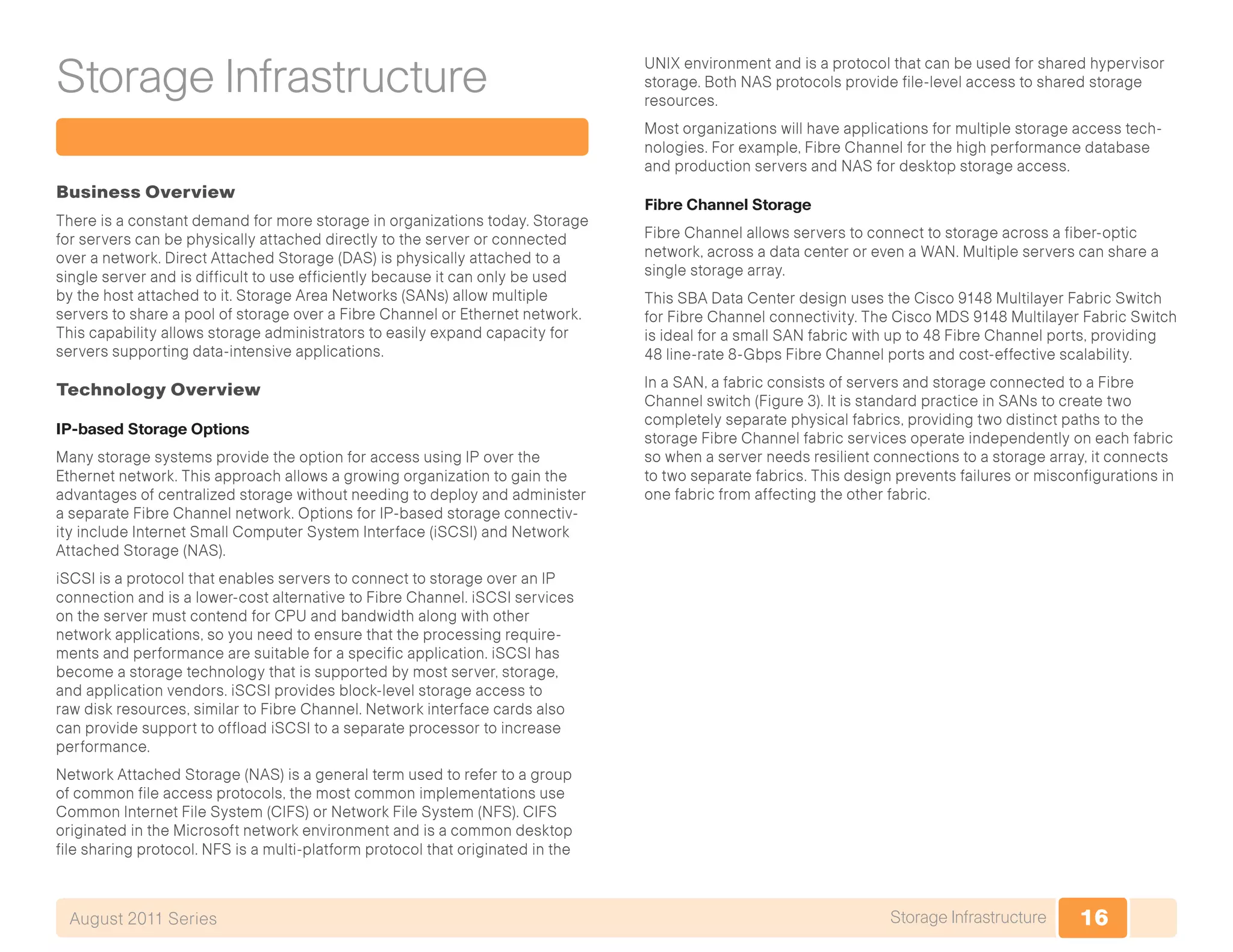 16Storage InfrastructureAugust 2011 Series
Storage Infrastructure
Business Overview
There is a constant demand for more storage in organizations today. Storage
for servers can be physically attached directly to the server or connected
over a network. Direct Attached Storage (DAS) is physically attached to a
single server and is difficult to use efficiently because it can only be used
by the host attached to it. Storage Area Networks (SANs) allow multiple
servers to share a pool of storage over a Fibre Channel or Ethernet network.
This capability allows storage administrators to easily expand capacity for
servers supporting data-intensive applications.
Technology Overview
IP-based Storage Options
Many storage systems provide the option for access using IP over the
Ethernet network. This approach allows a growing organization to gain the
advantages of centralized storage without needing to deploy and administer
a separate Fibre Channel network. Options for IP-based storage connectiv-
ity include Internet Small Computer System Interface (iSCSI) and Network
Attached Storage (NAS).
iSCSI is a protocol that enables servers to connect to storage over an IP
connection and is a lower-cost alternative to Fibre Channel. iSCSI services
on the server must contend for CPU and bandwidth along with other
network applications, so you need to ensure that the processing require-
ments and performance are suitable for a specific application. iSCSI has
become a storage technology that is supported by most server, storage,
and application vendors. iSCSI provides block-level storage access to
raw disk resources, similar to Fibre Channel. Network interface cards also
can provide support to offload iSCSI to a separate processor to increase
performance.
Network Attached Storage (NAS) is a general term used to refer to a group
of common file access protocols, the most common implementations use
Common Internet File System (CIFS) or Network File System (NFS). CIFS
originated in the Microsoft network environment and is a common desktop
file sharing protocol. NFS is a multi-platform protocol that originated in the
UNIX environment and is a protocol that can be used for shared hypervisor
storage. Both NAS protocols provide file-level access to shared storage
resources.
Most organizations will have applications for multiple storage access tech-
nologies. For example, Fibre Channel for the high performance database
and production servers and NAS for desktop storage access.
Fibre Channel Storage
Fibre Channel allows servers to connect to storage across a fiber-optic
network, across a data center or even a WAN. Multiple servers can share a
single storage array.
This SBA Data Center design uses the Cisco 9148 Multilayer Fabric Switch
for Fibre Channel connectivity. The Cisco MDS 9148 Multilayer Fabric Switch
is ideal for a small SAN fabric with up to 48 Fibre Channel ports, providing
48 line-rate 8-Gbps Fibre Channel ports and cost-effective scalability.
In a SAN, a fabric consists of servers and storage connected to a Fibre
Channel switch (Figure 3). It is standard practice in SANs to create two
completely separate physical fabrics, providing two distinct paths to the
storage Fibre Channel fabric services operate independently on each fabric
so when a server needs resilient connections to a storage array, it connects
to two separate fabrics. This design prevents failures or misconfigurations in
one fabric from affecting the other fabric.
 