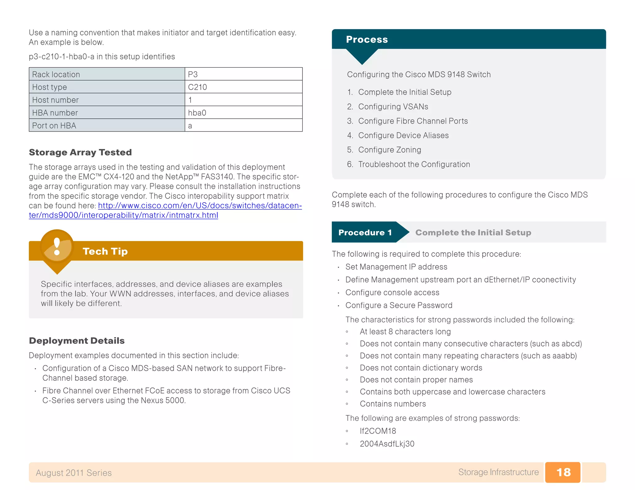18Storage InfrastructureAugust 2011 Series
Use a naming convention that makes initiator and target identification easy.
An example is below.
p3-c210-1-hba0-a in this setup identifies
Rack location P3
Host type C210
Host number 1
HBA number hba0
Port on HBA a
Storage Array Tested
The storage arrays used in the testing and validation of this deployment
guide are the EMC™ CX4-120 and the NetApp™ FAS3140. The specific stor-
age array configuration may vary. Please consult the installation instructions
from the specific storage vendor. The Cisco interopability support matrix
can be found here: http://www.cisco.com/en/US/docs/switches/datacen-
ter/mds9000/interoperability/matrix/intmatrx.html
Specific interfaces, addresses, and device aliases are examples
from the lab. Your WWN addresses, interfaces, and device aliases
will likely be different.
Tech Tip
Deployment Details
Deployment examples documented in this section include:
•	 Configuration of a Cisco MDS-based SAN network to support Fibre-
Channel based storage.
•	 Fibre Channel over Ethernet FCoE access to storage from Cisco UCS
C-Series servers using the Nexus 5000.
Configuring the Cisco MDS 9148 Switch
1.	 Complete the Initial Setup
2.	 Configuring VSANs
3.	 Configure Fibre Channel Ports
4.	 Configure Device Aliases
5.	 Configure Zoning
6.	 Troubleshoot the Configuration
Process
Complete each of the following procedures to configure the Cisco MDS
9148 switch.
Procedure 1	 Complete the Initial Setup
The following is required to complete this procedure:
•	 Set Management IP address
•	 Define Management upstream port an dEthernet/IP coonectivity
•	 Configure console access
•	 Configure a Secure Password
The characteristics for strong passwords included the following:
◦◦ At least 8 characters long
◦◦ Does not contain many consecutive characters (such as abcd)
◦◦ Does not contain many repeating characters (such as aaabb)
◦◦ Does not contain dictionary words
◦◦ Does not contain proper names
◦◦ Contains both uppercase and lowercase characters
◦◦ Contains numbers
The following are examples of strong passwords:
◦◦ If2COM18
◦◦ 2004AsdfLkj30
 