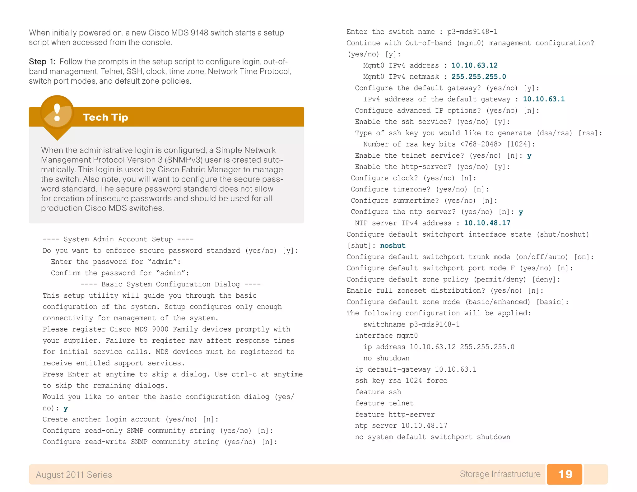 19Storage InfrastructureAugust 2011 Series
When initially powered on, a new Cisco MDS 9148 switch starts a setup
script when accessed from the console.
Step 1: Follow the prompts in the setup script to configure login, out-of-
band management, Telnet, SSH, clock, time zone, Network Time Protocol,
switch port modes, and default zone policies.
When the administrative login is configured, a Simple Network
Management Protocol Version 3 (SNMPv3) user is created auto-
matically. This login is used by Cisco Fabric Manager to manage
the switch. Also note, you will want to configure the secure pass-
word standard. The secure password standard does not allow
for creation of insecure passwords and should be used for all
production Cisco MDS switches.
Tech Tip
---- System Admin Account Setup ----
Do you want to enforce secure password standard (yes/no) [y]:
Enter the password for “admin”:
Confirm the password for “admin”:
---- Basic System Configuration Dialog ----
This setup utility will guide you through the basic
configuration of the system. Setup configures only enough
connectivity for management of the system.
Please register Cisco MDS 9000 Family devices promptly with
your supplier. Failure to register may affect response times
for initial service calls. MDS devices must be registered to
receive entitled support services.
Press Enter at anytime to skip a dialog. Use ctrl-c at anytime
to skip the remaining dialogs.
Would you like to enter the basic configuration dialog (yes/
no): y
Create another login account (yes/no) [n]:
Configure read-only SNMP community string (yes/no) [n]:
Configure read-write SNMP community string (yes/no) [n]:
Enter the switch name : p3-mds9148-1
Continue with Out-of-band (mgmt0) management configuration?
(yes/no) [y]:
Mgmt0 IPv4 address : 10.10.63.12
Mgmt0 IPv4 netmask : 255.255.255.0
Configure the default gateway? (yes/no) [y]:
IPv4 address of the default gateway : 10.10.63.1
Configure advanced IP options? (yes/no) [n]:
Enable the ssh service? (yes/no) [y]:
Type of ssh key you would like to generate (dsa/rsa) [rsa]:
Number of rsa key bits <768-2048> [1024]:
Enable the telnet service? (yes/no) [n]: y
Enable the http-server? (yes/no) [y]:
Configure clock? (yes/no) [n]:
Configure timezone? (yes/no) [n]:
Configure summertime? (yes/no) [n]:
Configure the ntp server? (yes/no) [n]: y
NTP server IPv4 address : 10.10.48.17
Configure default switchport interface state (shut/noshut)
[shut]: noshut
Configure default switchport trunk mode (on/off/auto) [on]:
Configure default switchport port mode F (yes/no) [n]:
Configure default zone policy (permit/deny) [deny]:
Enable full zoneset distribution? (yes/no) [n]:
Configure default zone mode (basic/enhanced) [basic]:
The following configuration will be applied:
switchname p3-mds9148-1
interface mgmt0
ip address 10.10.63.12 255.255.255.0
no shutdown
ip default-gateway 10.10.63.1
ssh key rsa 1024 force
feature ssh
feature telnet
feature http-server
ntp server 10.10.48.17
no system default switchport shutdown
 
