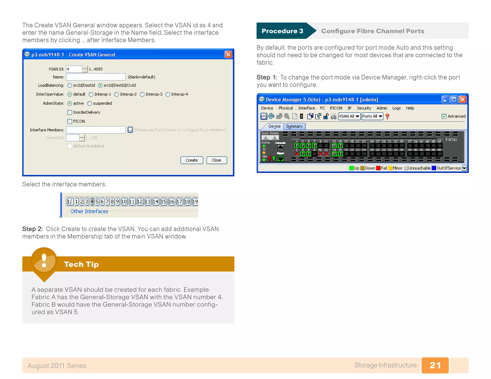 21Storage InfrastructureAugust 2011 Series
The Create VSAN General window appears. Select the VSAN id as 4 and
enter the name General-Storage in the Name field. Select the interface
members by clicking … after Interface Members.
Select the interface members.
.
Step 2: Click Create to create the VSAN. You can add additional VSAN
members in the Membership tab of the main VSAN window.
A separate VSAN should be created for each fabric. Example:
Fabric A has the General-Storage VSAN with the VSAN number 4,
Fabric B would have the General-Storage VSAN number config-
ured as VSAN 5.
Tech Tip
Procedure 3	 Configure Fibre Channel Ports
By default, the ports are configured for port mode Auto and this setting
should not need to be changed for most devices that are connected to the
fabric.
Step 1: To change the port mode via Device Manager, right-click the port
you want to configure.
 