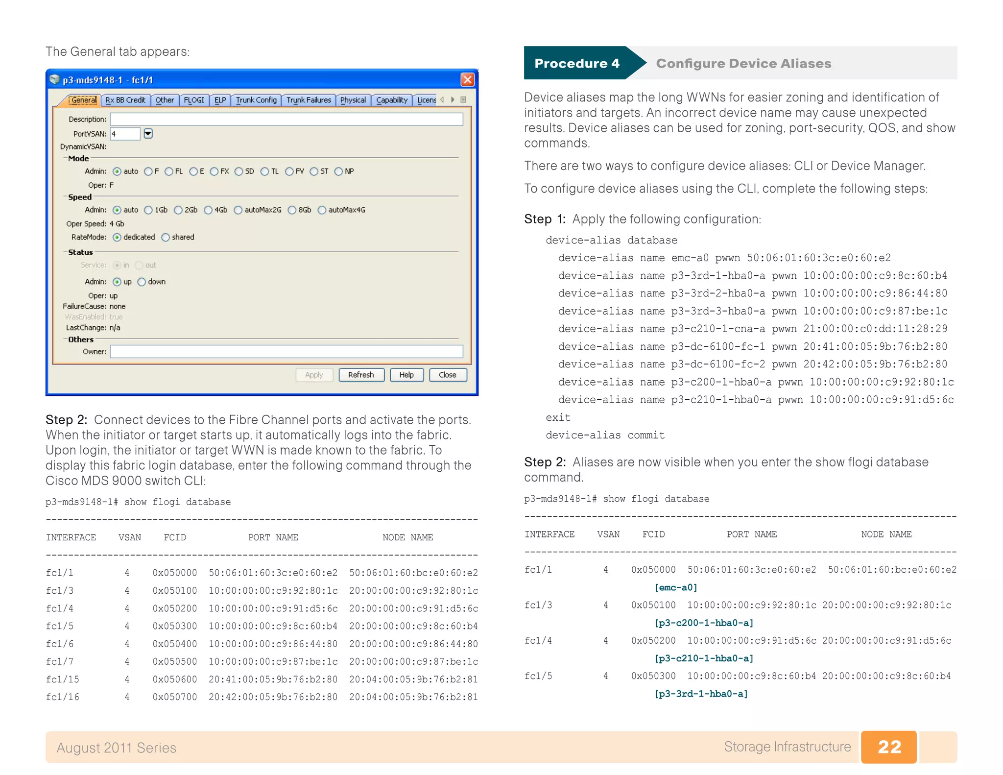 22Storage InfrastructureAugust 2011 Series
The General tab appears:
Step 2: Connect devices to the Fibre Channel ports and activate the ports.
When the initiator or target starts up, it automatically logs into the fabric.
Upon login, the initiator or target WWN is made known to the fabric. To
display this fabric login database, enter the following command through the
Cisco MDS 9000 switch CLI:
p3-mds9148-1# show flogi database
-----------------------------------------------------------------------------
INTERFACE VSAN FCID PORT NAME NODE NAME
-----------------------------------------------------------------------------
fc1/1 4 0x050000 50:06:01:60:3c:e0:60:e2 50:06:01:60:bc:e0:60:e2
fc1/3 4 0x050100 10:00:00:00:c9:92:80:1c 20:00:00:00:c9:92:80:1c
fc1/4 4 0x050200 10:00:00:00:c9:91:d5:6c 20:00:00:00:c9:91:d5:6c
fc1/5 4 0x050300 10:00:00:00:c9:8c:60:b4 20:00:00:00:c9:8c:60:b4
fc1/6 4 0x050400 10:00:00:00:c9:86:44:80 20:00:00:00:c9:86:44:80
fc1/7 4 0x050500 10:00:00:00:c9:87:be:1c 20:00:00:00:c9:87:be:1c
fc1/15 4 0x050600 20:41:00:05:9b:76:b2:80 20:04:00:05:9b:76:b2:81
fc1/16 4 0x050700 20:42:00:05:9b:76:b2:80 20:04:00:05:9b:76:b2:81
Procedure 4	 Configure Device Aliases
Device aliases map the long WWNs for easier zoning and identification of
initiators and targets. An incorrect device name may cause unexpected
results. Device aliases can be used for zoning, port-security, QOS, and show
commands.
There are two ways to configure device aliases: CLI or Device Manager.
To configure device aliases using the CLI, complete the following steps:
Step 1: Apply the following configuration:
device-alias database
device-alias name emc-a0 pwwn 50:06:01:60:3c:e0:60:e2
device-alias name p3-3rd-1-hba0-a pwwn 10:00:00:00:c9:8c:60:b4
device-alias name p3-3rd-2-hba0-a pwwn 10:00:00:00:c9:86:44:80
device-alias name p3-3rd-3-hba0-a pwwn 10:00:00:00:c9:87:be:1c
device-alias name p3-c210-1-cna-a pwwn 21:00:00:c0:dd:11:28:29
device-alias name p3-dc-6100-fc-1 pwwn 20:41:00:05:9b:76:b2:80
device-alias name p3-dc-6100-fc-2 pwwn 20:42:00:05:9b:76:b2:80
device-alias name p3-c200-1-hba0-a pwwn 10:00:00:00:c9:92:80:1c
device-alias name p3-c210-1-hba0-a pwwn 10:00:00:00:c9:91:d5:6c
exit
device-alias commit
Step 2: Aliases are now visible when you enter the show flogi database
command.
p3-mds9148-1# show flogi database
-----------------------------------------------------------------------------
INTERFACE VSAN FCID PORT NAME NODE NAME
-----------------------------------------------------------------------------
fc1/1 4 0x050000 50:06:01:60:3c:e0:60:e2 50:06:01:60:bc:e0:60:e2
[emc-a0]
fc1/3 4 0x050100 10:00:00:00:c9:92:80:1c 20:00:00:00:c9:92:80:1c
[p3-c200-1-hba0-a]
fc1/4 4 0x050200 10:00:00:00:c9:91:d5:6c 20:00:00:00:c9:91:d5:6c
[p3-c210-1-hba0-a]
fc1/5 4 0x050300 10:00:00:00:c9:8c:60:b4 20:00:00:00:c9:8c:60:b4
[p3-3rd-1-hba0-a]
 