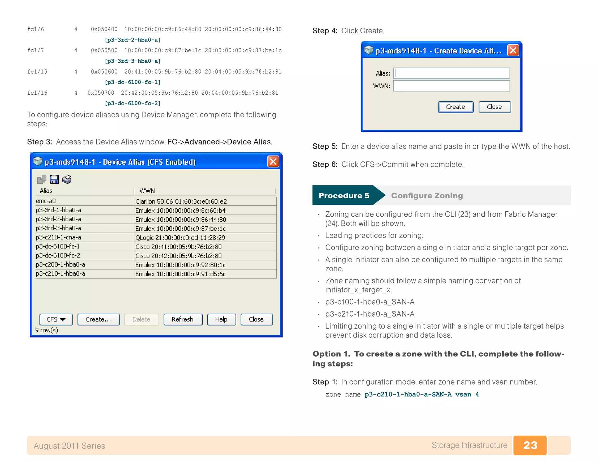 23Storage InfrastructureAugust 2011 Series
fc1/6 4 0x050400 10:00:00:00:c9:86:44:80 20:00:00:00:c9:86:44:80
[p3-3rd-2-hba0-a]
fc1/7 4 0x050500 10:00:00:00:c9:87:be:1c 20:00:00:00:c9:87:be:1c
[p3-3rd-3-hba0-a]
fc1/15 4 0x050600 20:41:00:05:9b:76:b2:80 20:04:00:05:9b:76:b2:81
[p3-dc-6100-fc-1]
fc1/16 4 0x050700 20:42:00:05:9b:76:b2:80 20:04:00:05:9b:76:b2:81
[p3-dc-6100-fc-2]
To configure device aliases using Device Manager, complete the following
steps:
Step 3: Access the Device Alias window, FC->Advanced->Device Alias.
Step 4: Click Create.
Step 5: Enter a device alias name and paste in or type the WWN of the host.
Step 6: Click CFS->Commit when complete.
Procedure 5	 Configure Zoning
•	 Zoning can be configured from the CLI (23) and from Fabric Manager
(24). Both will be shown.
•	 Leading practices for zoning:
•	 Configure zoning between a single initiator and a single target per zone.
•	 A single initiator can also be configured to multiple targets in the same
zone.
•	 Zone naming should follow a simple naming convention of
initiator_x_target_x.
•	 p3-c100-1-hba0-a_SAN-A
•	 p3-c210-1-hba0-a_SAN-A
•	 Limiting zoning to a single initiator with a single or multiple target helps
prevent disk corruption and data loss.
Option 1. To create a zone with the CLI, complete the follow-
ing steps:
Step 1: In configuration mode, enter zone name and vsan number.
zone name p3-c210-1-hba0-a-SAN-A vsan 4
 