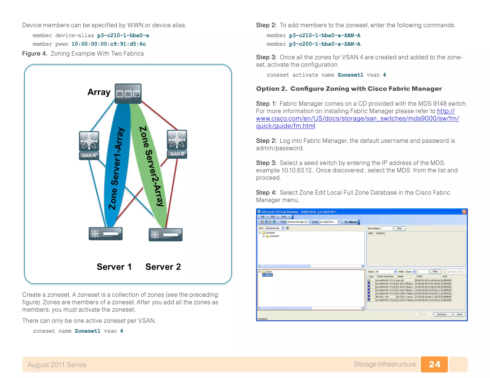 24Storage InfrastructureAugust 2011 Series
Device members can be specified by WWN or device alias.
member device-alias p3-c210-1-hba0-a
member pwwn 10:00:00:00:c9:91:d5:6c
Figure 4. Zoning Example With Two Fabrics
Create a zoneset. A zoneset is a collection of zones (see the preceding
figure). Zones are members of a zoneset. After you add all the zones as
members, you must activate the zoneset.
There can only be one active zoneset per VSAN.
zoneset name Zoneset1 vsan 4
Step 2: To add members to the zoneset, enter the following commands.
member p3-c210-1-hba0-a-SAN-A
member p3-c200-1-hba0-a-SAN-A
Step 3: Once all the zones for VSAN 4 are created and added to the zone-
set, activate the configuration.
zoneset activate name Zoneset1 vsan 4
Option 2. Configure Zoning with Cisco Fabric Manager
Step 1: Fabric Manager comes on a CD provided with the MDS 9148 switch.
For more information on installing Fabric Manager please refer to http://
www.cisco.com/en/US/docs/storage/san_switches/mds9000/sw/fm/
quick/guide/fm.html
Step 2: Log into Fabric Manager, the default username and password is
admin/password.
Step 3: Select a seed switch by entering the IP address of the MDS,
example 10.10.63.12. Once discovered , select the MDS from the list and
proceed.
Step 4: Select Zone Edit Local Full Zone Database in the Cisco Fabric
Manager menu.
 