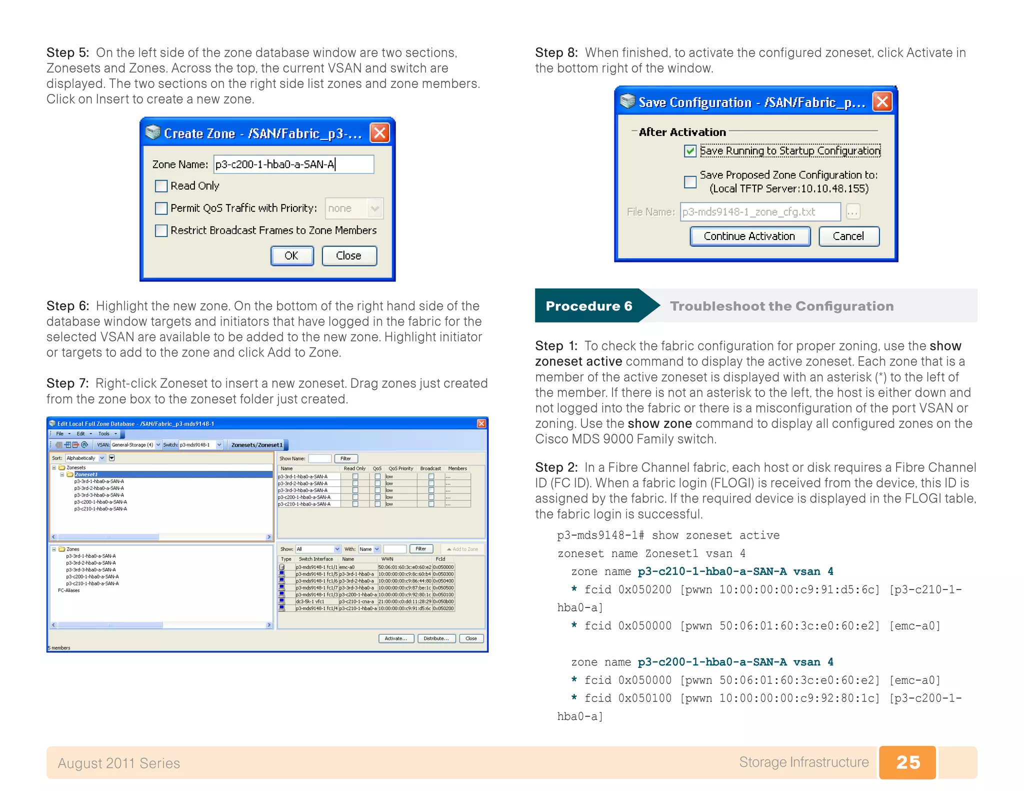 25Storage InfrastructureAugust 2011 Series
Step 5: On the left side of the zone database window are two sections,
Zonesets and Zones. Across the top, the current VSAN and switch are
displayed. The two sections on the right side list zones and zone members.
Click on Insert to create a new zone.
Step 6: Highlight the new zone. On the bottom of the right hand side of the
database window targets and initiators that have logged in the fabric for the
selected VSAN are available to be added to the new zone. Highlight initiator
or targets to add to the zone and click Add to Zone.
Step 7: Right-click Zoneset to insert a new zoneset. Drag zones just created
from the zone box to the zoneset folder just created.
Step 8: When finished, to activate the configured zoneset, click Activate in
the bottom right of the window.
Procedure 6	 Troubleshoot the Configuration
Step 1: To check the fabric configuration for proper zoning, use the show
zoneset active command to display the active zoneset. Each zone that is a
member of the active zoneset is displayed with an asterisk (*) to the left of
the member. If there is not an asterisk to the left, the host is either down and
not logged into the fabric or there is a misconfiguration of the port VSAN or
zoning. Use the show zone command to display all configured zones on the
Cisco MDS 9000 Family switch.
Step 2: In a Fibre Channel fabric, each host or disk requires a Fibre Channel
ID (FC ID). When a fabric login (FLOGI) is received from the device, this ID is
assigned by the fabric. If the required device is displayed in the FLOGI table,
the fabric login is successful.
p3-mds9148-1# show zoneset active
zoneset name Zoneset1 vsan 4
zone name p3-c210-1-hba0-a-SAN-A vsan 4
* fcid 0x050200 [pwwn 10:00:00:00:c9:91:d5:6c] [p3-c210-1-
hba0-a]
* fcid 0x050000 [pwwn 50:06:01:60:3c:e0:60:e2] [emc-a0]
zone name p3-c200-1-hba0-a-SAN-A vsan 4
* fcid 0x050000 [pwwn 50:06:01:60:3c:e0:60:e2] [emc-a0]
* fcid 0x050100 [pwwn 10:00:00:00:c9:92:80:1c] [p3-c200-1-
hba0-a]
 