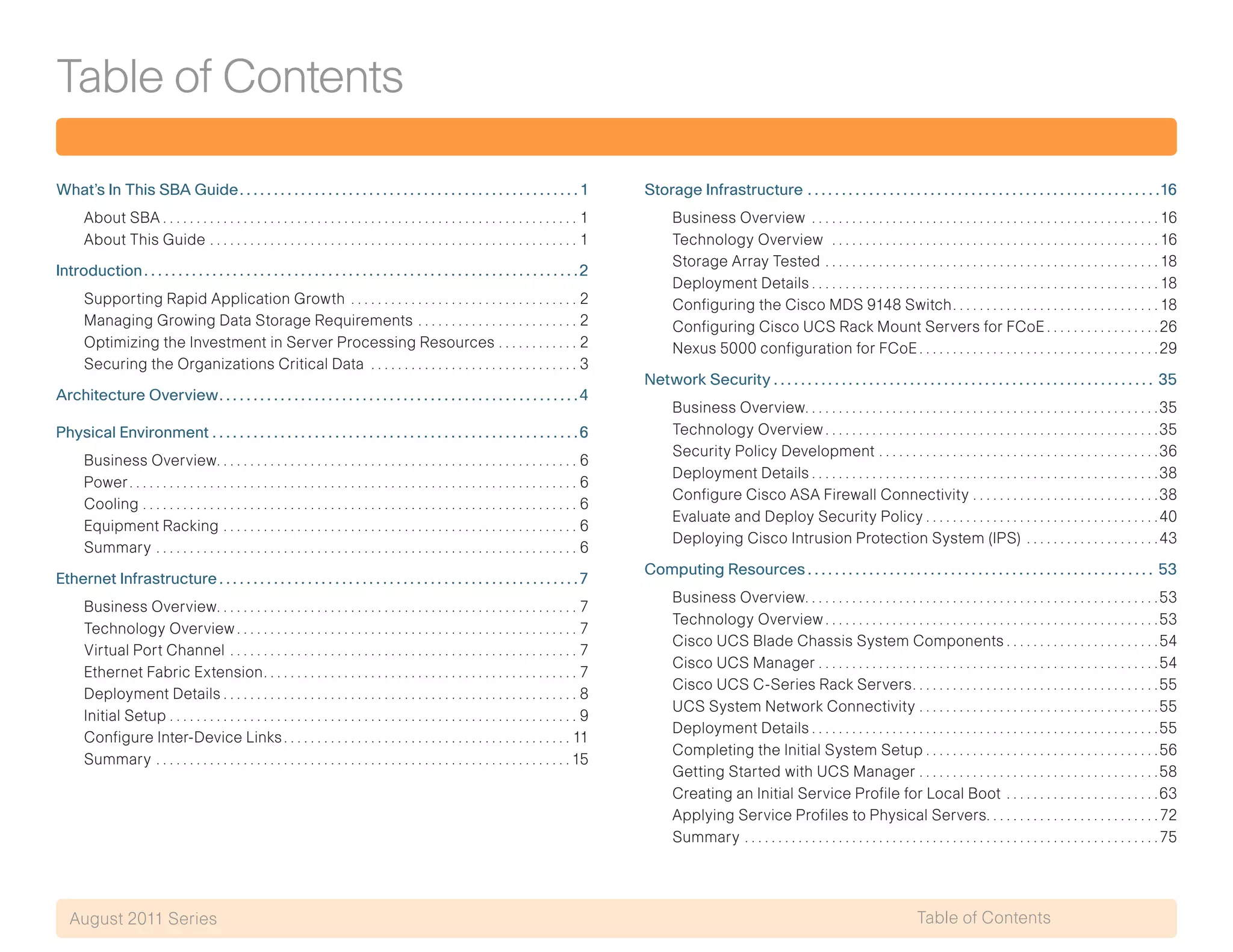 Table of Contents
Table of ContentsAugust 2011 Series
What’s In This SBA Guide. .  .  .  .  .  .  .  .  .  .  .  .  .  .  .  .  .  .  .  .  .  .  .  .  .  .  .  .  .  .  .  .  .  .  .  .  .  .  .  .  .  .  .  .  .  .  .  .  . 1
About SBA. . . . . . . . . . . . . . . . . . . . . . . . . . . . . . . . . . . . . . . . . . . . . . . . . . . . . . . . . . . . . . . 1
About This Guide. . . . . . . . . . . . . . . . . . . . . . . . . . . . . . . . . . . . . . . . . . . . . . . . . . . . . . . . 1
Introduction.  .  .  .  .  .  .  .  .  .  .  .  .  .  .  .  .  .  .  .  .  .  .  .  .  .  .  .  .  .  .  .  .  .  .  .  .  .  .  .  .  .  .  .  .  .  .  .  .  .  .  .  .  .  .  .  .  .  .  .  .  .  .  . 2
Supporting Rapid Application Growth . . . . . . . . . . . . . . . . . . . . . . . . . . . . . . . . . . . 2
Managing Growing Data Storage Requirements. . . . . . . . . . . . . . . . . . . . . . . . . 2
Optimizing the Investment in Server Processing Resources. . . . . . . . . . . . . 2
Securing the Organizations Critical Data . . . . . . . . . . . . . . . . . . . . . . . . . . . . . . . . 3
Architecture Overview. .  .  .  .  .  .  .  .  .  .  .  .  .  .  .  .  .  .  .  .  .  .  .  .  .  .  .  .  .  .  .  .  .  .  .  .  .  .  .  .  .  .  .  .  .  .  .  .  .  .  .  . 4
Physical Environment.  .  .  .  .  .  .  .  .  .  .  .  .  .  .  .  .  .  .  .  .  .  .  .  .  .  .  .  .  .  .  .  .  .  .  .  .  .  .  .  .  .  .  .  .  .  .  .  .  .  .  .  .  . 6
Business Overview. . . . . . . . . . . . . . . . . . . . . . . . . . . . . . . . . . . . . . . . . . . . . . . . . . . . . . . 6
Power. . . . . . . . . . . . . . . . . . . . . . . . . . . . . . . . . . . . . . . . . . . . . . . . . . . . . . . . . . . . . . . . . . . . 6
Cooling. . . . . . . . . . . . . . . . . . . . . . . . . . . . . . . . . . . . . . . . . . . . . . . . . . . . . . . . . . . . . . . . . . 6
Equipment Racking. . . . . . . . . . . . . . . . . . . . . . . . . . . . . . . . . . . . . . . . . . . . . . . . . . . . . . 6
Summary. . . . . . . . . . . . . . . . . . . . . . . . . . . . . . . . . . . . . . . . . . . . . . . . . . . . . . . . . . . . . . . . 6
Ethernet Infrastructure.  .  .  .  .  .  .  .  .  .  .  .  .  .  .  .  .  .  .  .  .  .  .  .  .  .  .  .  .  .  .  .  .  .  .  .  .  .  .  .  .  .  .  .  .  .  .  .  .  .  .  .  . 7
Business Overview. . . . . . . . . . . . . . . . . . . . . . . . . . . . . . . . . . . . . . . . . . . . . . . . . . . . . . . 7
Technology Overview. . . . . . . . . . . . . . . . . . . . . . . . . . . . . . . . . . . . . . . . . . . . . . . . . . . . 7
Virtual Port Channel. . . . . . . . . . . . . . . . . . . . . . . . . . . . . . . . . . . . . . . . . . . . . . . . . . . . . 7
Ethernet Fabric Extension. . . . . . . . . . . . . . . . . . . . . . . . . . . . . . . . . . . . . . . . . . . . . . . . 7
Deployment Details. . . . . . . . . . . . . . . . . . . . . . . . . . . . . . . . . . . . . . . . . . . . . . . . . . . . . . 8
Initial Setup. . . . . . . . . . . . . . . . . . . . . . . . . . . . . . . . . . . . . . . . . . . . . . . . . . . . . . . . . . . . . . 9
Configure Inter-Device Links. . . . . . . . . . . . . . . . . . . . . . . . . . . . . . . . . . . . . . . . . . .  11
Summary. . . . . . . . . . . . . . . . . . . . . . . . . . . . . . . . . . . . . . . . . . . . . . . . . . . . . . . . . . . . . .  15
Storage Infrastructure.  .  .  .  .  .  .  .  .  .  .  .  .  .  .  .  .  .  .  .  .  .  .  .  .  .  .  .  .  .  .  .  .  .  .  .  .  .  .  .  .  .  .  .  .  .  .  .  .  .  .  . 16
Business Overview . . . . . . . . . . . . . . . . . . . . . . . . . . . . . . . . . . . . . . . . . . . . . . . . . . . .  16
Technology Overview . . . . . . . . . . . . . . . . . . . . . . . . . . . . . . . . . . . . . . . . . . . . . . . . .  16
Storage Array Tested . . . . . . . . . . . . . . . . . . . . . . . . . . . . . . . . . . . . . . . . . . . . . . . . . .  18
Deployment Details. . . . . . . . . . . . . . . . . . . . . . . . . . . . . . . . . . . . . . . . . . . . . . . . . . . .  18
Configuring the Cisco MDS 9148 Switch. . . . . . . . . . . . . . . . . . . . . . . . . . . . . . .  18
Configuring Cisco UCS Rack Mount Servers for FCoE. . . . . . . . . . . . . . . . . 26
Nexus 5000 configuration for FCoE. . . . . . . . . . . . . . . . . . . . . . . . . . . . . . . . . . . . 29
Network Security.  .  .  .  .  .  .  .  .  .  .  .  .  .  .  .  .  .  .  .  .  .  .  .  .  .  .  .  .  .  .  .  .  .  .  .  .  .  .  .  .  .  .  .  .  .  .  .  .  .  .  .  .  .  .  .  . 35
Business Overview. . . . . . . . . . . . . . . . . . . . . . . . . . . . . . . . . . . . . . . . . . . . . . . . . . . . . 35
Technology Overview. . . . . . . . . . . . . . . . . . . . . . . . . . . . . . . . . . . . . . . . . . . . . . . . . . 35
Security Policy Development . . . . . . . . . . . . . . . . . . . . . . . . . . . . . . . . . . . . . . . . . . 36
Deployment Details. . . . . . . . . . . . . . . . . . . . . . . . . . . . . . . . . . . . . . . . . . . . . . . . . . . . 38
Configure Cisco ASA Firewall Connectivity. . . . . . . . . . . . . . . . . . . . . . . . . . . . 38
Evaluate and Deploy Security Policy. . . . . . . . . . . . . . . . . . . . . . . . . . . . . . . . . . . 40
Deploying Cisco Intrusion Protection System (IPS) . . . . . . . . . . . . . . . . . . . . 43
Computing Resources.  .  .  .  .  .  .  .  .  .  .  .  .  .  .  .  .  .  .  .  .  .  .  .  .  .  .  .  .  .  .  .  .  .  .  .  .  .  .  .  .  .  .  .  .  .  .  .  .  .  .  . 53
Business Overview. . . . . . . . . . . . . . . . . . . . . . . . . . . . . . . . . . . . . . . . . . . . . . . . . . . . . 53
Technology Overview. . . . . . . . . . . . . . . . . . . . . . . . . . . . . . . . . . . . . . . . . . . . . . . . . . 53
Cisco UCS Blade Chassis System Components. . . . . . . . . . . . . . . . . . . . . . . 54
Cisco UCS Manager. . . . . . . . . . . . . . . . . . . . . . . . . . . . . . . . . . . . . . . . . . . . . . . . . . . 54
Cisco UCS C-Series Rack Servers. . . . . . . . . . . . . . . . . . . . . . . . . . . . . . . . . . . . . 55
UCS System Network Connectivity. . . . . . . . . . . . . . . . . . . . . . . . . . . . . . . . . . . . 55
Deployment Details. . . . . . . . . . . . . . . . . . . . . . . . . . . . . . . . . . . . . . . . . . . . . . . . . . . . 55
Completing the Initial System Setup. . . . . . . . . . . . . . . . . . . . . . . . . . . . . . . . . . . 56
Getting Started with UCS Manager. . . . . . . . . . . . . . . . . . . . . . . . . . . . . . . . . . . . 58
Creating an Initial Service Profile for Local Boot . . . . . . . . . . . . . . . . . . . . . . . 63
Applying Service Profiles to Physical Servers. . . . . . . . . . . . . . . . . . . . . . . . . .  72
Summary. . . . . . . . . . . . . . . . . . . . . . . . . . . . . . . . . . . . . . . . . . . . . . . . . . . . . . . . . . . . . .  75
Table of Contents
 