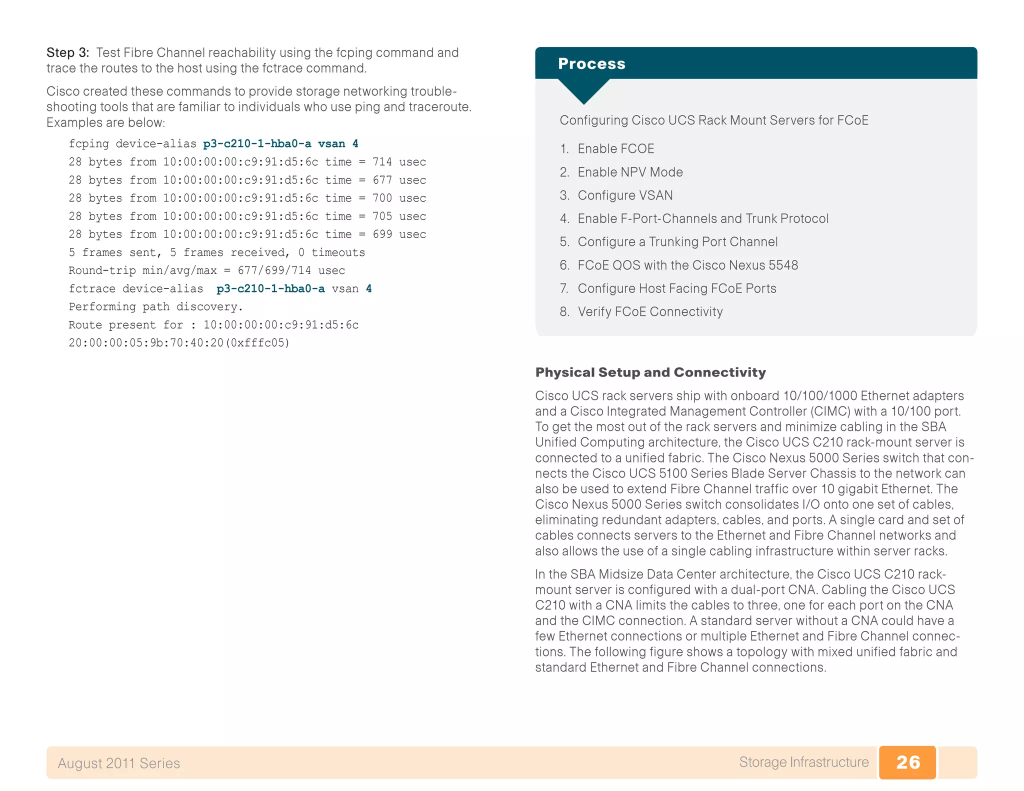 26Storage InfrastructureAugust 2011 Series
Step 3: Test Fibre Channel reachability using the fcping command and
trace the routes to the host using the fctrace command.
Cisco created these commands to provide storage networking trouble-
shooting tools that are familiar to individuals who use ping and traceroute.
Examples are below:
fcping device-alias p3-c210-1-hba0-a vsan 4
28 bytes from 10:00:00:00:c9:91:d5:6c time = 714 usec
28 bytes from 10:00:00:00:c9:91:d5:6c time = 677 usec
28 bytes from 10:00:00:00:c9:91:d5:6c time = 700 usec
28 bytes from 10:00:00:00:c9:91:d5:6c time = 705 usec
28 bytes from 10:00:00:00:c9:91:d5:6c time = 699 usec
5 frames sent, 5 frames received, 0 timeouts
Round-trip min/avg/max = 677/699/714 usec
fctrace device-alias p3-c210-1-hba0-a vsan 4
Performing path discovery.
Route present for : 10:00:00:00:c9:91:d5:6c
20:00:00:05:9b:70:40:20(0xfffc05)
Configuring Cisco UCS Rack Mount Servers for FCoE
1.	 Enable FCOE
2.	 Enable NPV Mode
3.	 Configure VSAN
4.	 Enable F-Port-Channels and Trunk Protocol
5.	 Configure a Trunking Port Channel
6.	 FCoE QOS with the Cisco Nexus 5548
7.	 Configure Host Facing FCoE Ports
8.	 Verify FCoE Connectivity
Process
Physical Setup and Connectivity
Cisco UCS rack servers ship with onboard 10/100/1000 Ethernet adapters
and a Cisco Integrated Management Controller (CIMC) with a 10/100 port.
To get the most out of the rack servers and minimize cabling in the SBA
Unified Computing architecture, the Cisco UCS C210 rack-mount server is
connected to a unified fabric. The Cisco Nexus 5000 Series switch that con-
nects the Cisco UCS 5100 Series Blade Server Chassis to the network can
also be used to extend Fibre Channel traffic over 10 gigabit Ethernet. The
Cisco Nexus 5000 Series switch consolidates I/O onto one set of cables,
eliminating redundant adapters, cables, and ports. A single card and set of
cables connects servers to the Ethernet and Fibre Channel networks and
also allows the use of a single cabling infrastructure within server racks.
In the SBA Midsize Data Center architecture, the Cisco UCS C210 rack-
mount server is configured with a dual-port CNA. Cabling the Cisco UCS
C210 with a CNA limits the cables to three, one for each port on the CNA
and the CIMC connection. A standard server without a CNA could have a
few Ethernet connections or multiple Ethernet and Fibre Channel connec-
tions. The following figure shows a topology with mixed unified fabric and
standard Ethernet and Fibre Channel connections.
 
