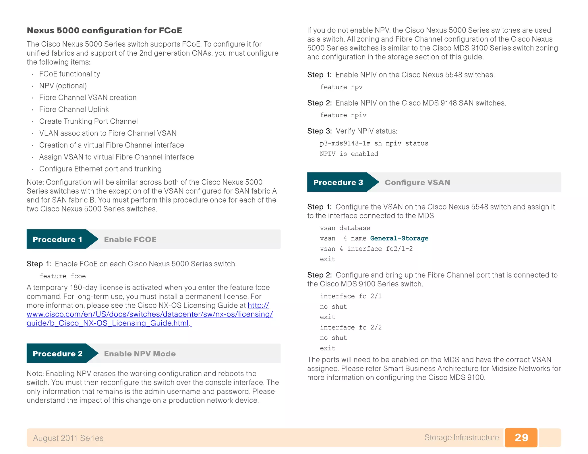 29Storage InfrastructureAugust 2011 Series
Nexus 5000 configuration for FCoE
The Cisco Nexus 5000 Series switch supports FCoE. To configure it for
unified fabrics and support of the 2nd generation CNAs, you must configure
the following items:
•	 FCoE functionality
•	 NPV (optional)
•	 Fibre Channel VSAN creation
•	 Fibre Channel Uplink
•	 Create Trunking Port Channel
•	 VLAN association to Fibre Channel VSAN
•	 Creation of a virtual Fibre Channel interface
•	 Assign VSAN to virtual Fibre Channel interface
•	 Configure Ethernet port and trunking
Note: Configuration will be similar across both of the Cisco Nexus 5000
Series switches with the exception of the VSAN configured for SAN fabric A
and for SAN fabric B. You must perform this procedure once for each of the
two Cisco Nexus 5000 Series switches.
Procedure 1	 Enable FCOE
Step 1: Enable FCoE on each Cisco Nexus 5000 Series switch.
feature fcoe
A temporary 180-day license is activated when you enter the feature fcoe
command. For long-term use, you must install a permanent license. For
more information, please see the Cisco NX-OS Licensing Guide at http://
www.cisco.com/en/US/docs/switches/datacenter/sw/nx-os/licensing/
guide/b_Cisco_NX-OS_Licensing_Guide.html.
Procedure 2	 Enable NPV Mode
Note: Enabling NPV erases the working configuration and reboots the
switch. You must then reconfigure the switch over the console interface. The
only information that remains is the admin username and password. Please
understand the impact of this change on a production network device.
If you do not enable NPV, the Cisco Nexus 5000 Series switches are used
as a switch. All zoning and Fibre Channel configuration of the Cisco Nexus
5000 Series switches is similar to the Cisco MDS 9100 Series switch zoning
and configuration in the storage section of this guide.
Step 1: Enable NPIV on the Cisco Nexus 5548 switches.
feature npv
Step 2: Enable NPIV on the Cisco MDS 9148 SAN switches.
feature npiv
Step 3: Verify NPIV status:
p3-mds9148-1# sh npiv status
NPIV is enabled
Procedure 3	 Configure VSAN
Step 1: Configure the VSAN on the Cisco Nexus 5548 switch and assign it
to the interface connected to the MDS
vsan database
vsan 4 name General-Storage
vsan 4 interface fc2/1-2
exit
Step 2: Configure and bring up the Fibre Channel port that is connected to
the Cisco MDS 9100 Series switch.
interface fc 2/1
no shut
exit
interface fc 2/2
no shut
exit
The ports will need to be enabled on the MDS and have the correct VSAN
assigned. Please refer Smart Business Architecture for Midsize Networks for
more information on configuring the Cisco MDS 9100.
 