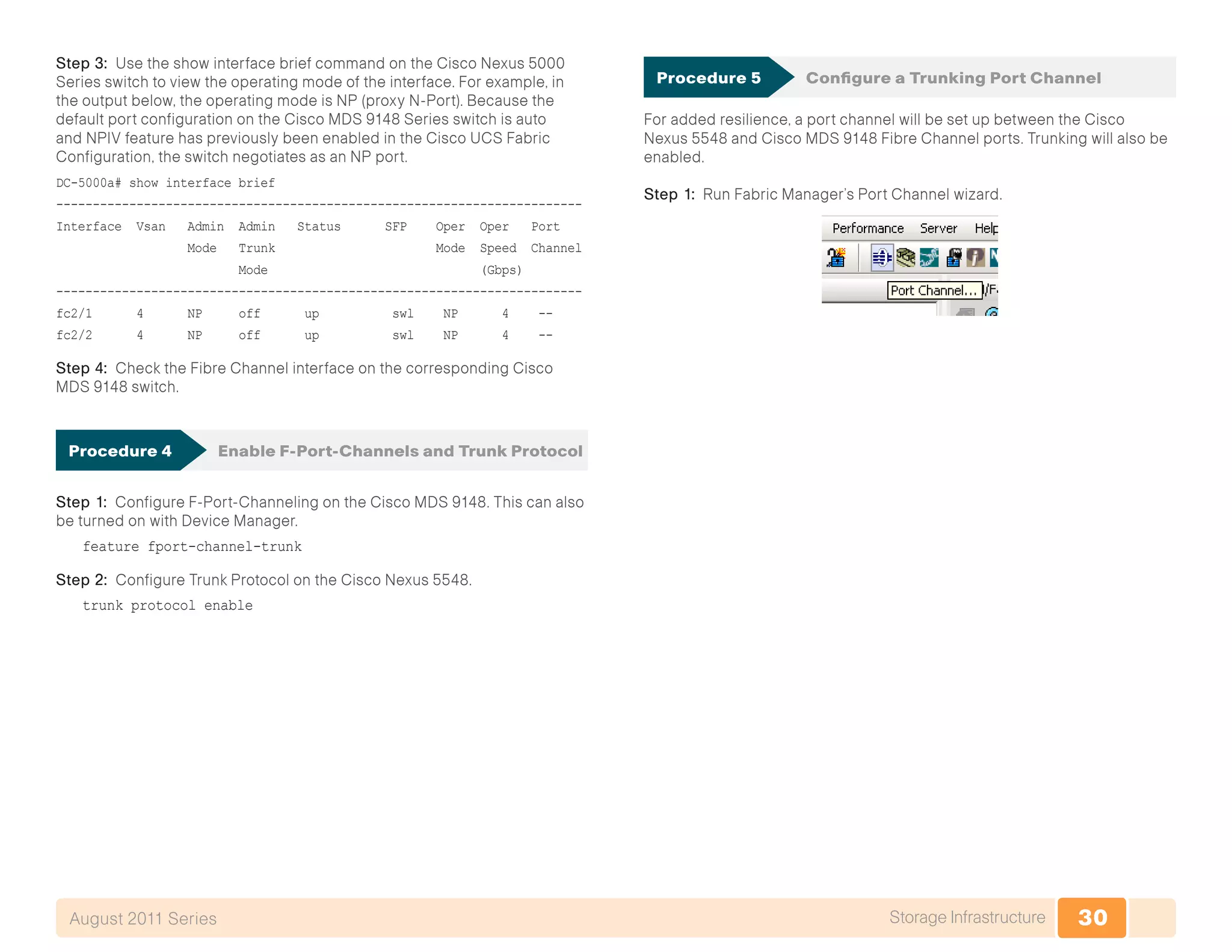 30Storage InfrastructureAugust 2011 Series
Step 3: Use the show interface brief command on the Cisco Nexus 5000
Series switch to view the operating mode of the interface. For example, in
the output below, the operating mode is NP (proxy N-Port). Because the
default port configuration on the Cisco MDS 9148 Series switch is auto
and NPIV feature has previously been enabled in the Cisco UCS Fabric
Configuration, the switch negotiates as an NP port.
DC-5000a# show interface brief
------------------------------------------------------------------------
Interface Vsan Admin Admin Status SFP Oper Oper Port
Mode Trunk Mode Speed Channel
Mode (Gbps)
------------------------------------------------------------------------
fc2/1 4 NP off up swl NP 4 --
fc2/2 4 NP off up swl NP 4 --
Step 4: Check the Fibre Channel interface on the corresponding Cisco
MDS 9148 switch.
Procedure 4	 Enable F-Port-Channels and Trunk Protocol
Step 1: Configure F-Port-Channeling on the Cisco MDS 9148. This can also
be turned on with Device Manager.
feature fport-channel-trunk
Step 2: Configure Trunk Protocol on the Cisco Nexus 5548.
trunk protocol enable
Procedure 5	 Configure a Trunking Port Channel
For added resilience, a port channel will be set up between the Cisco
Nexus 5548 and Cisco MDS 9148 Fibre Channel ports. Trunking will also be
enabled.
Step 1: Run Fabric Manager’s Port Channel wizard.
 