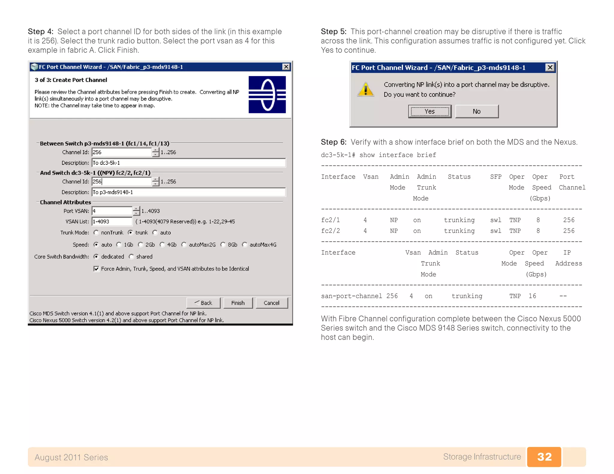 32Storage InfrastructureAugust 2011 Series
Step 4: Select a port channel ID for both sides of the link (in this example
it is 256). Select the trunk radio button. Select the port vsan as 4 for this
example in fabric A. Click Finish.
Step 5: This port-channel creation may be disruptive if there is traffic
across the link. This configuration assumes traffic is not configured yet. Click
Yes to continue.
Step 6: Verify with a show interface brief on both the MDS and the Nexus.
dc3-5k-1# show interface brief
--------------------------------------------------------------------
Interface Vsan Admin Admin Status SFP Oper Oper Port
Mode Trunk Mode Speed Channel
Mode (Gbps)
--------------------------------------------------------------------
fc2/1 4 NP on trunking swl TNP 8 256
fc2/2 4 NP on trunking swl TNP 8 256
--------------------------------------------------------------------
Interface Vsan Admin Status Oper Oper IP
Trunk Mode Speed Address
Mode (Gbps)
--------------------------------------------------------------------
san-port-channel 256 4 on trunking TNP 16 --
--------------------------------------------------------------------
With Fibre Channel configuration complete between the Cisco Nexus 5000
Series switch and the Cisco MDS 9148 Series switch, connectivity to the
host can begin.
 
